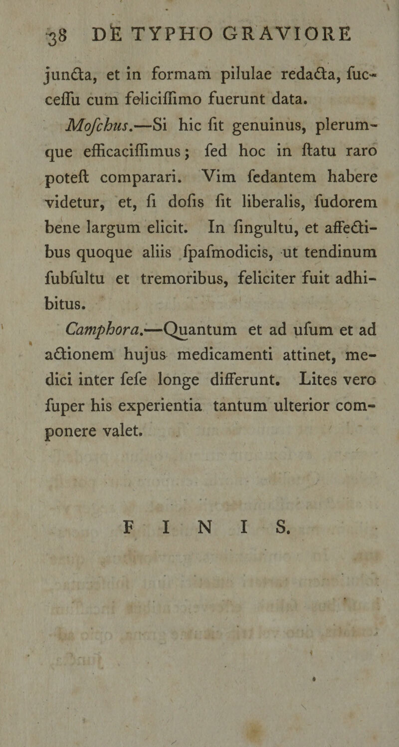 junfta, et ia formam pilulae reda&amp;a, fuo ceflu cum feliciffimo fuerunt data. Mo/chus.—Si hic fit genuinus, plerum¬ que efficaciffimus; fed hoc in ftatu raro poteft comparari. Vim fedantem habere videtur, et, fi dofis fit liberalis, fudorem bene largum elicit. In fingultu, et affe&amp;i- bus quoque aliis fpafmodicis, ut tendinum fubfultu et tremoribus, feliciter fuit adhi¬ bitus. Camphora.—Quantum et ad ufum et ad a&amp;ionem hujus medicamenti attinet, me¬ dici inter fefe longe differunt. Lites vero fuper his experientia tantum ulterior com¬ ponere valet. FINIS.