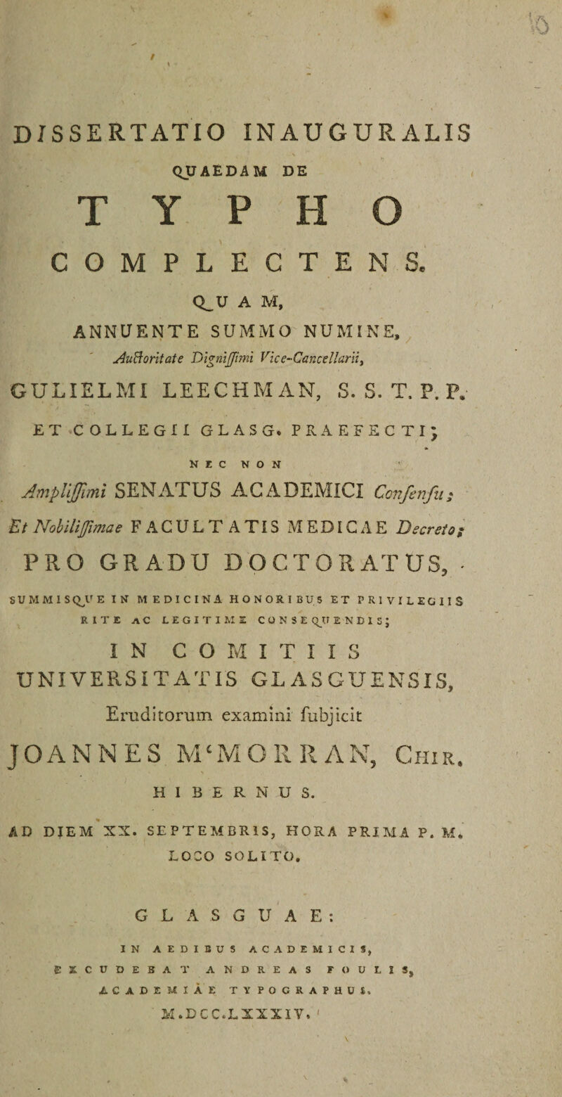 QUAEDAM DE TYPHO COMPLECTENS. Q_U A M, ANNUENTE SUMMO NUMINE, AuBoritate Digni [fimi Vice-Cancellarii, GULIELMI LEECHMAN, S. S. T. P. P. ET COLLEGII GLASG. PRAEFECTI; NEC NON AmpliJJimi SENATUS ACADEMICI Confenfu; Et Nobili fima e FACULTATIS MEDICAE Decreto; PRO GRADU DOCTO RATUS, * SUMMIS QV E IN MEDICINA HONORIBUS ET PRIVILEGIIS RITE AC LEGITIME CONSEQUENDIS; IN COMITIIS UNIVERSITATIS GLASCUENSIS, Eruditorum examini fubjicit JOANNES M * M O R R A N, Chir. \ HIBERNUS. AD DIEM XX. SEPTEMBRIS, HORA PRIMA P. M* LOCO SOLITO. G L A S G U A E : IN AEDIBUS ACADEMICIS, EXCUDEBAT ANDREAS F O U L I S, ACADEMIAE TYPOCRAPHUS. M.DCC.LXXXIV. '