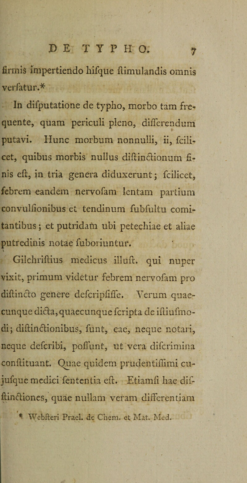 firmis impertiendo hifque ftimulandis omnis verfatur.* In difputatione de typho, morbo tam fre- 'i quente, quam periculi pleno, differendum putavi. Hunc morbum nonnulli, ii, fcili- cet, quibus morbis nullus difiinctionuin fi¬ nis eft, in tria genera diduxerunt; fcilicet, febrem eandem nervofam lentam partium convulfionibus et tendinum fubfultu comi¬ tantibus ; et putridam ubi petechiae et aliae putredinis notae fuboriuntur. Gilchriftius medicus illuit. qui nuper vixit, primum videtur febrem nervofam pro diftincto genere defcripfiffe. Verum quae¬ cunque dicta, quaecunque fcripta de iitiufmo- di; diflinctionibus, funt, eae, neque notari, neque defcribi, poffunt, ut vera difcrimina conftituant. Quae quidem prudentiilimi cu- jufque medici fententia eft. Etiamii hae dif- ftinctiones, quae nullam veram differentiam 9 * Webfteri Frael. de Chem. et Mat. Med.