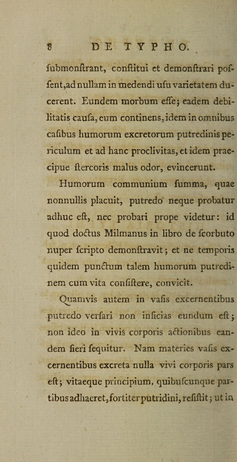 fubmonftrant, confiitui ct demonftrari pof- fent,ad nullam in medendi ufu varietatem du¬ cerent. Eundem morbum effej eadem debi¬ litatis caufa, eum continens, idem in omnibus cafibus humorum excretorum putredinis pe¬ riculum et ad hanc proclivitas, et idem prae¬ cipue ftercoris malus odor, evincerunt. \ Humorum communium fumma, quae nonnullis placuit, putredo neque probatur adhuc eft, nec probari prope videtur: id quod do&amp;us Milmanus in libro de fcorbuto nuper fcripto demonftravit; et ne temporis quidem punctum talem humorum putredi¬ nem cum vita confiftere, convicit. Quamvis autem in vafis excernentibus putredo verfari non inficias eundum efl; non ideo in vivis corporis aHionibus ean¬ dem fieri fequitur. Nam materies vafis ex¬ cernentibus excreta nulla vivi corporis pars eft; vitaeque principium, quibufeunque par¬ tibus adhaeret, fortiterputridini, refiftit 5 ut in