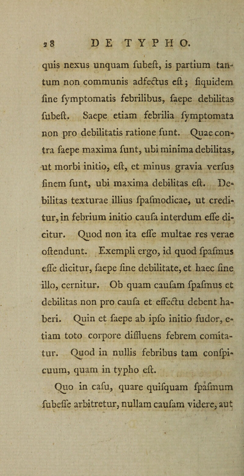 quis nexus unquam fubeft, is partium tan¬ tum non communis adfeclus eft; liquidem fine fymptomatis febrilibus, faepe debilitas fubeft. Saepe etiam febrilia fymptornata non pro debilitatis ratione funt. Quae con* tra faepe maxima funt, ubi minima debilitas, ut morbi initio, eft, et minus gravia verfus finem funt, ubi maxima debilitas eft. De* bilitas texturae illius fpafmodicae* ut credi* tur, in febrium initio caufa interdum effe di¬ citur. Quod non ita elfe multae res verae oftendunt. Exempli ergo, id quod fpafmus dfe dicitur, faepe line debilitate, et haec fine illo, cernitur. Ob quam caufam fpafmus et debilitas non pro caufa et effectu debent ha¬ beri. Quin et faepe ab ipfo initio fudor, e- tiam toto corpore diffluens febrem comita¬ tur. Quod in nullis febribus tam confpi* cuum, quam in typho eft. Quo in cafu, quare quifquam fpafmum fubelfc arbitretur, nullam caufam videre, aut