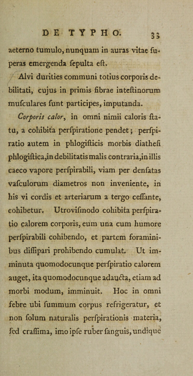 35 aeterno tumulo, nunquam in auras vitae fu- peras emergenda fepulta eft. ^ Alvi durities communi totius corporis de¬ bilitati, cujus in primis fibrae intcftinorum mufculares funt participes, imputanda. Corporis calor, in omni nimii caloris fla¬ tu, a cohibita perfpiratione pendet; perfpi- ratio autem in phlogifticis morbis diathefi phlogiftica,in debilitatis malis contraria,in illis caeco vapore perfpirabili, viam per denfatas vafculorum diametros non inveniente, in his vi cordis et arteriarum a tergo ceflante, cohibetur. Utrovifmodo cohibita perfpira- tio calorem corporis, eum una cum humore perfpirabili cohibendo, et partem foramini¬ bus diflipari prohibendo cumulat. Ut im¬ minuta quomodocunquc perfpiratio calorem auget, ita quomodocunque adau&lt;fla, etiam ad morbi modum, imminuit. Hoc in omni febre ubi fummum corpus refrigeratur, et non folum naturalis perfpirationis materia, fed craffima, imo ipfe ruber fanguis, undique