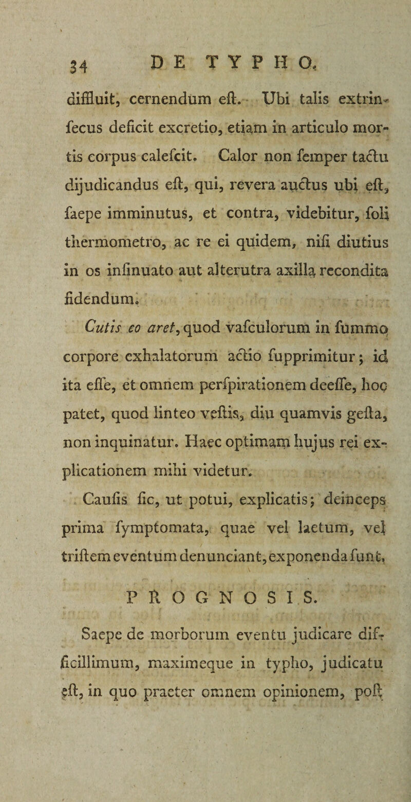 diffluit, cernendum eft. Ubi talis extrim fecus deficit excretio, etiam in articulo mor¬ tis corpus calefcit. Calor non femper tadhi dijudicandus eft, qui, revera auctus ubi eft, faepe imminutus, et contra, videbitur, foli thermometro, ac re ei quidem, nifi diutius in os infinuato aut alterutra axilla recondita fidendum» Cutis eo aret,cpxo&amp; vafculorum in fummo corpore exhalatorum actio fupprimitur; id ita efie, et omnem perfpirationem deefle, hoc patet, quod linteo veftis, diu quamvis gefta, non inquinatur. Haec optimam hujus rei ex¬ plicationem mihi videtur. Caufis fic, ut potui, explicatis; deinceps prima fymptomata, quae vel laetum, vel triftem eventum denunciant, exponenda funt, PROGNOSIS. Saepe de morborum eventu judicare dif¬ ficillimum, maximeque in typho, judicatu eft, in quo praeter omnem opinionem, poft