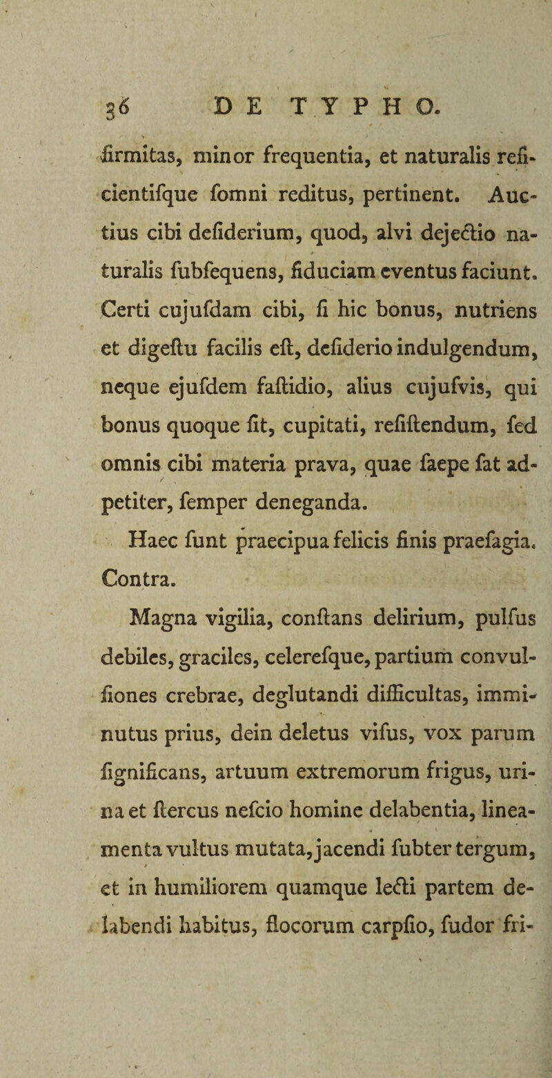 firmitas, minor frequentia, et naturalis refi- cientifque fomni reditus, pertinent. Auc¬ tius cibi defiderium, quod, alvi dejedio na- turalis fubfequens, fiduciam eventus faciunt. Certi cujufdam cibi, fi hic bonus, nutriens et digefiu facilis eft, dcfiderioindulgendum, neque ejufdem faftidio, alius cujufvis, qui bonus quoque fit, cupitati, refiftendum, fed omnis cibi materia prava, quae faepe fat ad- petiter, femper deneganda. Haec funt praecipua felicis finis praefagia. Contra. Magna vigilia, conflans delirium, pulfus debiles, graciles, celerefque, partium convul- fiones crebrae, deglutandi difficultas, immi¬ nutus prius, dein deletus vifus, vox parum fignificans, artuum extremorum frigus, uri¬ na et fiercus nefeio homine delabentia, linea¬ menta vultus mutata,jacendi fubter tergum, et in humiliorem quamque ledi partem de¬ hibendi habitus, flocorum carpfio, fudor fri-