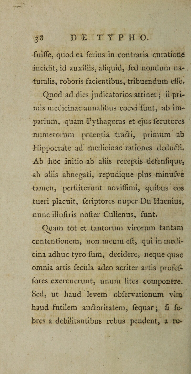 g 3 DE TYPHO. fuiffe, quod ea ferius in contraria curatione incidit, id auxiliis, aliquid, fed nondum na¬ turalis, roboris facientibus, tribuendum efie. Quod ad dies judicatorios attinet; ii pri¬ mis medicinae annalibus coevi funt, ab im¬ parium, quam Pythagoras et ejus fecutores numerorum potentia tracti, primum ab Hippocrate ad medicinae rationes deducti. Ab hoc initio ab aliis receptis defenfique, ab aliis abnegati, repudique plus minufve tamen, perfliterunt noviilimi, quibus eos tueri placuit, fcriptores nuper Du Haemus, nunc iiluftris nofter Cullenus, funt. Quam tot et tantorum virorum tantam contentionem, non meum efl, qui in medi¬ cina adhuc tyro fum, decidere, neque quae Omnia artis fecula adeo acriter artis profef- fores exercuerunt, unum lites componere. Sed, ut haud levem obfervationum virn haud futilem auctoritatem, fequar; fi fe¬ bres a debilitantibus rebus pendent, a ro