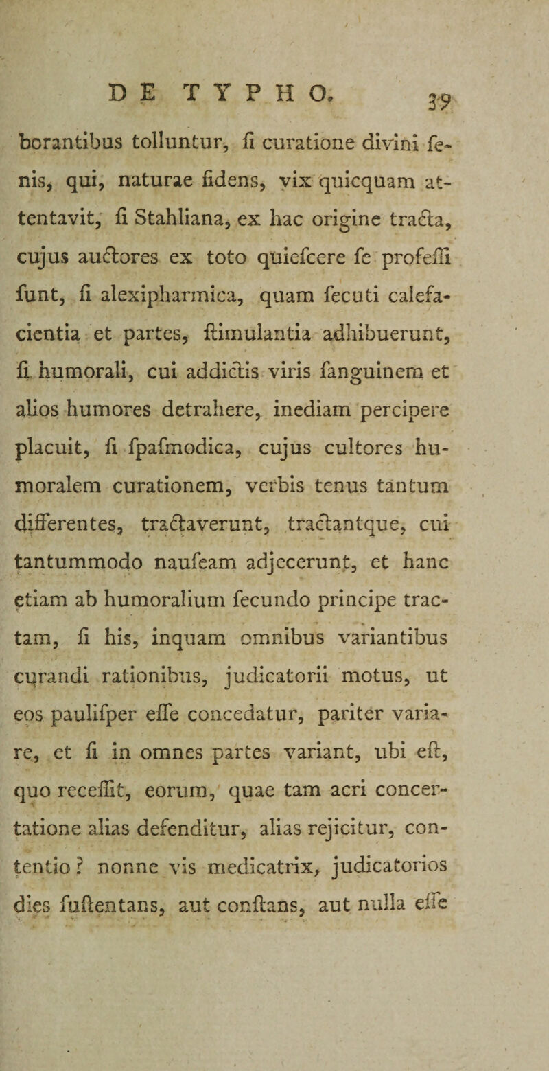 J 3? borantibus tolluntur, fi curatione divini fe¬ nis, qui, naturae fidens, vix quicquam at¬ tentavit, fi Stahliana, ex hac origine tracta, cujus auctores ex toto quiefcere fe profefH funt, fi alexipharmica, quam fecuti calefa¬ cientia et partes, flimulantia adhibuerunt, fi humorali, cui addictis viris fanguinem et alios humores detrahere, inediam percipere placuit, fi fpafmodica, cujus cultores hu¬ moralem curationem, verbis tenus tantum differentes, tractaverunt, traclantque, cui tantummodo naufeam adjecerunt, et hanc etiam ab humoralium fecundo principe trac¬ tam, fi his, inquam omnibus variantibus curandi rationibus, judicatorii motus, ut eos paulifper effe concedatur, pariter varia¬ re, et fi in omnes partes variant, ubi efl, quo receilit, eorum, quae tam acri concer¬ tatione alias defenditur, alias rejicitur, con¬ tentio ? nonne vis medicatrix, judicatorios dies fuftentans, aut conflans, aut nulla effe