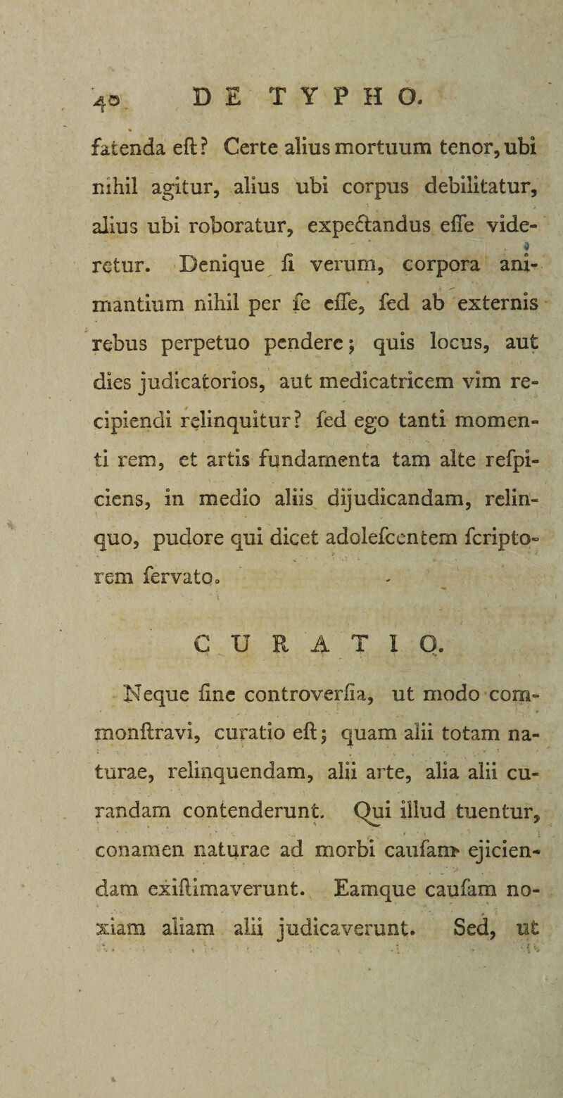 fatenda eft ? Certe alius mortuum tenor, ubi mhil agitur, alius ubi corpus debilitatur, alius ubi roboratur, expetftandus efTe vide- retur. Denique ft verum, corpora ani¬ mantium nihil per fe efte, fed ab externis rebus perpetuo pendere; quis locus, aut dies judicatorios, aut medicatricem vim re¬ cipiendi relinquitur? fed ego tanti momen¬ ti rem, et artis fundamenta tam alte refpi- ciens, in medio aliis dijudicandam, relin¬ quo, pudore qui dicet adolefcentem feripto- v * • rem fervatOo CURATI O. Neque fine controverfia, ut modo com= monftravi, curatio eft; quam alii totam na¬ turae, relinquendam, alii arte, alia alii cu¬ randam contenderunt. Qui illud tuentur, conamen naturae ad morbi caulam* ejicien¬ dam exiftimaverunt. Eamque caufam no¬ xiam aliam alii judicaverunt. Sed, ut