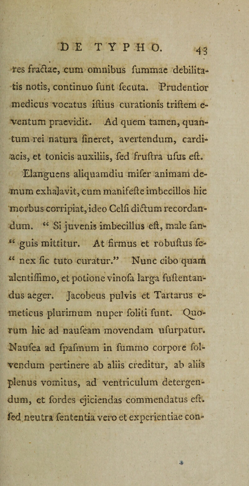 t) E TYPHO. 43 res fraclac, cum omnibus fummae debilita¬ tis notis, continuo funt fecuta. Prudentior medicus vocatus illius curationis triftem e- Ventum praevidit. Ad quem tamen, quan¬ tum rei natura lineret, avertendum, cardi¬ acis, et tonicis auxiliis, fed frullra ufus eli. Elanguens aliquamdiu mi fer animam de¬ mum exhajavit, cum manifelie imbecillos hic morbus corripiat, ideo Gelli di£tum recordan¬ dum. “ Si juvenis imbecillus eft, male fan- “ guis mittitur. At firmus et robulius fe- “ nex fic tuto curaturNunc cibo quam alentiffimo, et potione vinofa larga fullentan- dus aeger. Jacobeus pulvis et Tartarus e- meticus plurimum nuper foliti funt. Quo¬ rum hic ad naufeam movendam ufurpatur. Naufea ad fpafmum in fummo corpore fol- vendum pertinere ab aliis creditur, ab aliis plenus vomitus, ad ventriculum detergen¬ dum, et fordes ejiciendas commendatus eft. fed. neutra fententia vero et experientiae con-