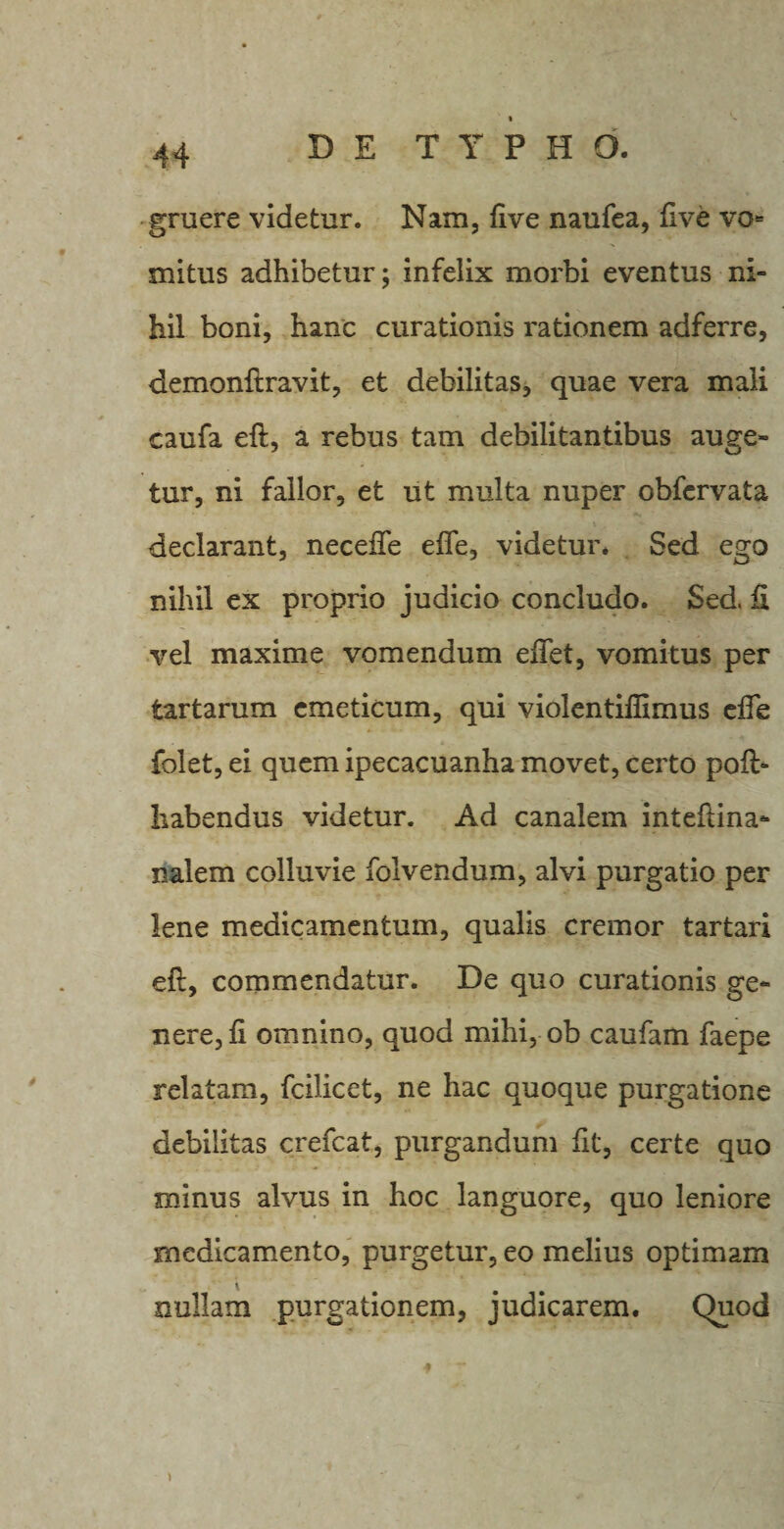 gruere videtur. Nam, five naufea, five vo¬ mitus adhibetur; infelix morbi eventus ni¬ hil boni, hanc curationis rationem adferre, demonftravit, et debilitas, quae vera mali caufa eft, a rebus tam debilitantibus auge¬ tur, ni fallor, et ut multa nuper obfervata declarant, neceffe effe, videtur* Sed ego nihil ex proprio judicio concludo. Sed. ii vel maxime vomendum edet, vomitus per tartarum emeticum, qui violentifiimus effe folet, ei quem ipecacuanha movet, certo poft&gt; habendus videtur. Ad canalem inteftina- nalem colluvie folvendum, alvi purgatio per lene medicamentum, qualis cremor tartari eft, commendatur. De quo curationis ge¬ nere, fi omnino, quod mihi, ob caufam faepe relatam, fcilicet, ne hac quoque purgatione debilitas crefcat, purgandum fit, certe quo minus alvus in hoc languore, quo leniore medicamento, purgetur, eo melius optimam nullam purgationem, judicarem. Quod