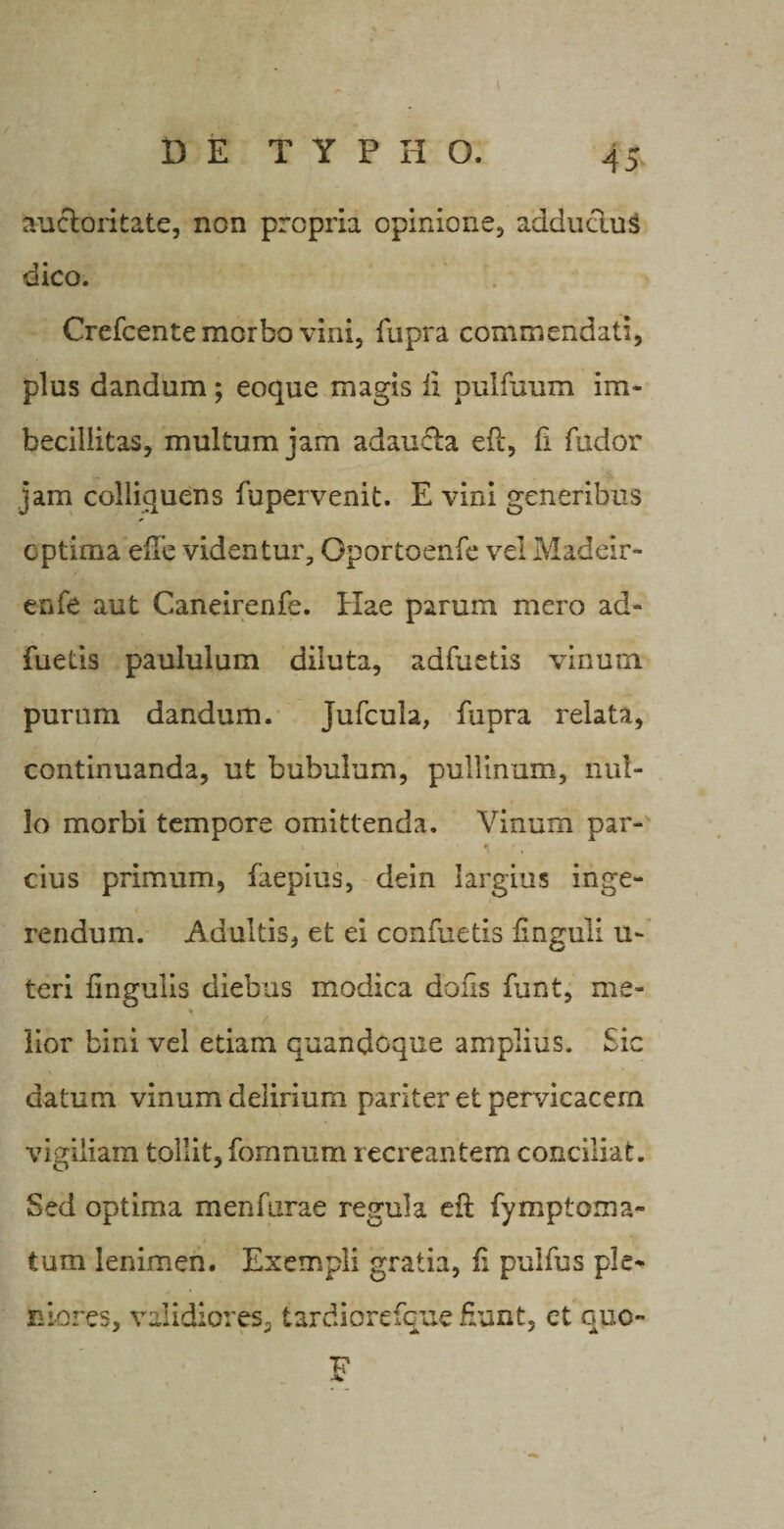 au&amp;oritate, non propria opinione, adductus dico. Crefcente morbo vini, fupra commendati, plus dandum; eoque magis ii pulfuum im¬ becillitas, multum jam adau&amp;a efc, fi fudor jam coliiquens Supervenit. E vini generibus optima eiTe videntur, Oportoenfe vel Madeir- enfe aut Caneirenfe. Hae parum mero ad- fuetis paululum diluta, adfuetis vinum purum dandum. jufcula, fupra relata, continuanda, ut bubulum, pullinum, nul¬ lo morbi tempore omittenda. Vinum par- 6 « r cius primum, faepius, dein largius inge¬ rendum. Adultis, et ei confuetis ilnguli u- teri iingulis diebus modica dous funt, me- ■* lior bini vel etiam quandoque amplius. Sic datum vinum delirium pariter et pervicacem vigiliam tollit, fomnum recreantem conciliat. Sed optima menfurae regula eft Symptoma¬ tum lenimen. Exempli gratia, fi pulfus ple¬ niores, validiores, tardiorefque fiunt, ct quo- F