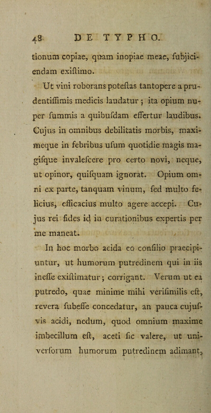 r tionum copiae, quam inopiae meae, fubjici- en clam exiftimo. Ut vini roborans poteftas tantopere a pru- dentiffimls medicis laudatur ; ita opium nu¬ per fummis a quibufdam effertur laudibus. Cujus in omnibus debilitatis morbis, xnaxi- meque in febribus ufum quotidie magis ma- gifque invalefcere pro certo novi, neque, ut opinor, quifquaxn ignorat. Opium om¬ ni ex parte, tanquam vinum, fed multo fe¬ licius, efficacius multo agere accepi. Cu¬ jus rei fides id ia curationibus expertis per me maneat. In hoc morbo acida eo confilio praecipi¬ untur, ut humorum putredinem qui in iis ineffe exiftimatur; corrigant. Verum ut ea putredo, quae minime mihi verifimilis eft, revera fubeffe concedatur, an pauca cujuf- vis acidi, nedum, quod omnium maxime imbecillum eft, aceti fic valere, ut uni- verforum humorum putredinem adimant^ i