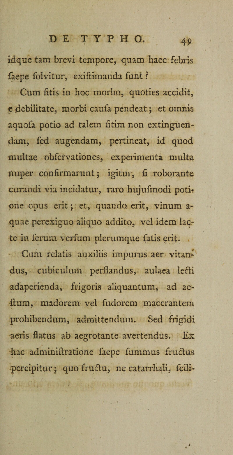 idque tam brevi tempore, quam haec febris faepe folvitur, exiflimanda funt ? Cum fitis in hoc morbo, quoties accidit, e debilitate, morbi caufa pendeat; et omnis aquofa potio ad talem fitim non extinguen- dam, fed augendam, pertineat, id quod multae obfervationes, experimenta multa nuper confirmarunt; igitur, fi roborante curandi via incidatur, raro hujufmodi potit one opus erit; et, quando erit, vinum a- quae perexiguo aliquo addito, vel idem lac¬ te in ferum verfum plerumque fatis erit. Cum relatis auxiliis impurus aer vitan¬ dus, cubiculum perflandus, aulaea ledi adaperienda, frigoris aliquantum, ad ae- ftum, madorem vel fudorem macerantem prohibendum, admittendum. Sed frigidi aeris flatus ab aegrotante avertendus. Ex hac adminiftratione faepe fummus fructus percipitur; quo frudu, ne catarrhali, fcili-