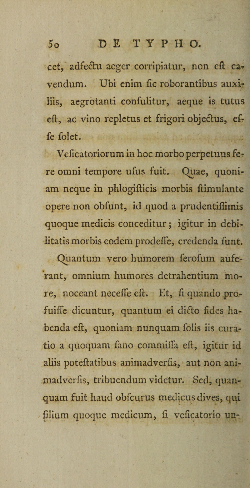 cet, adfectu aeger corripiatur, non eft ca-p vendum. Ubi enim fic roborantibus auxir liis, aegrotanti confulitur, aeque is tutus eft, ac vino repletus et frigori objectus, ef- fe folet. Veficatoriorum in hoc morbo perpetuus fe? re omni tempore ufus fuit. Quae, quoni¬ am neque in phlogifticis morbis ftimulante opere non obfunt, id quod a prudentifiimis quoque medicis conceditur; igitur in debi¬ litatis morbis eodem prodefie, credenda funt. Quantum vero humorem ferofum aufe¬ rant, omnium humores detrahentium mo¬ re, noceant neceffe eft. Et, fi quando pro- fuifte dicuntur, quantum ei di&lt;fto fides ha¬ benda eft, quoniam nunquam folis iis cura¬ tio a quoquam fano commiila eft, igitur id aliis poteftatibus animadverfis, aut non ani- madverfis, tribuendum videtur. Sed, quan- quam fuit haud obfcurus medicus dives, qui lilium quoque medicum, fi veficatorio un-