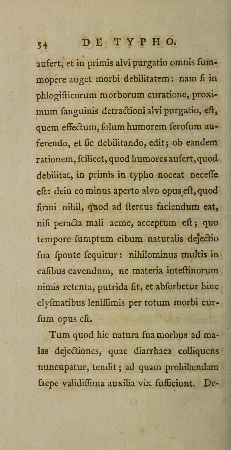 aufert, et in primis alvi purgatio omnis fum- mopere auget morbi debilitatem: nam fi in pblogifticorum morborum curatione, proxi¬ mum fanguinis detra&amp;ioni alvi purgatio, eft, quem effedum,folum humorem ferofum au¬ ferendo, et fic debilitando, edit; ob eandem rationem, fcilicet, quod humores aufert,quod debilitat, in primis in typho noceat necefie eft: dein eo minus aperto alvo opuseft,quod firmi nihil, qHod ad ftercus faciendum eat, nifi pera&amp;a mali acme, acceptum eft; quo tempore fumptum cibum naturalis dejedio fua fponte fequitur: nihilominus multis in cafibus cavendum, ne materia inteftinorum nimis retenta, putrida fit, et abforbetur hinc clyfmatibus leniflimis per totum morbi cur- fum opus eft. Tum quod hic natura fua morbus ad ma¬ las dejectiones, quae diarrhaea colliquens nuncupatur, tendit; ad quam prohibendam faepe validifiima auxilia vix fufficiunt. De-