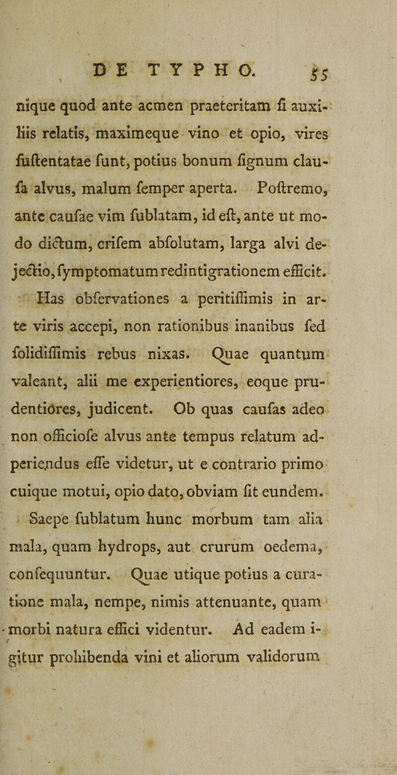 nique quod ante acmen praeteritam fi auxi¬ liis relatis, maximeque vino et opio, vires fuftentatae funt, potius bonum fignum clau- fa alvus, malum femper aperta. Poftremo, ante caufae vim fublatam, id eft, ante ut mo¬ do diclum, crifem abfolutam, larga alvi de¬ jectio, fymptomatumredintigrationem efficit. Has obfervationes a peritiffimis in ar¬ te viris accepi, non rationibus inanibus fed folidiffimis rebus nixas. Quae quantum valeant, alii me experientiores, eoque pru- dentiores, judicent. Ob quas caufas adeo non officiofe alvus ante tempus relatum ad- periendus effe videtur, ut e contrario primo cuique motui, opio dato, obviam fit eundem. Saepe fublatum hunc morbum tam alia mala, quam hydrops, aut crurum oedema, confequuntur. Quae utique potius a cura¬ tione mala, nempe, nimis attenuante, quam ' morbi natura effici videntur. Ad eadem i- y ' • — gitur prohibenda vini et aliorum validorum