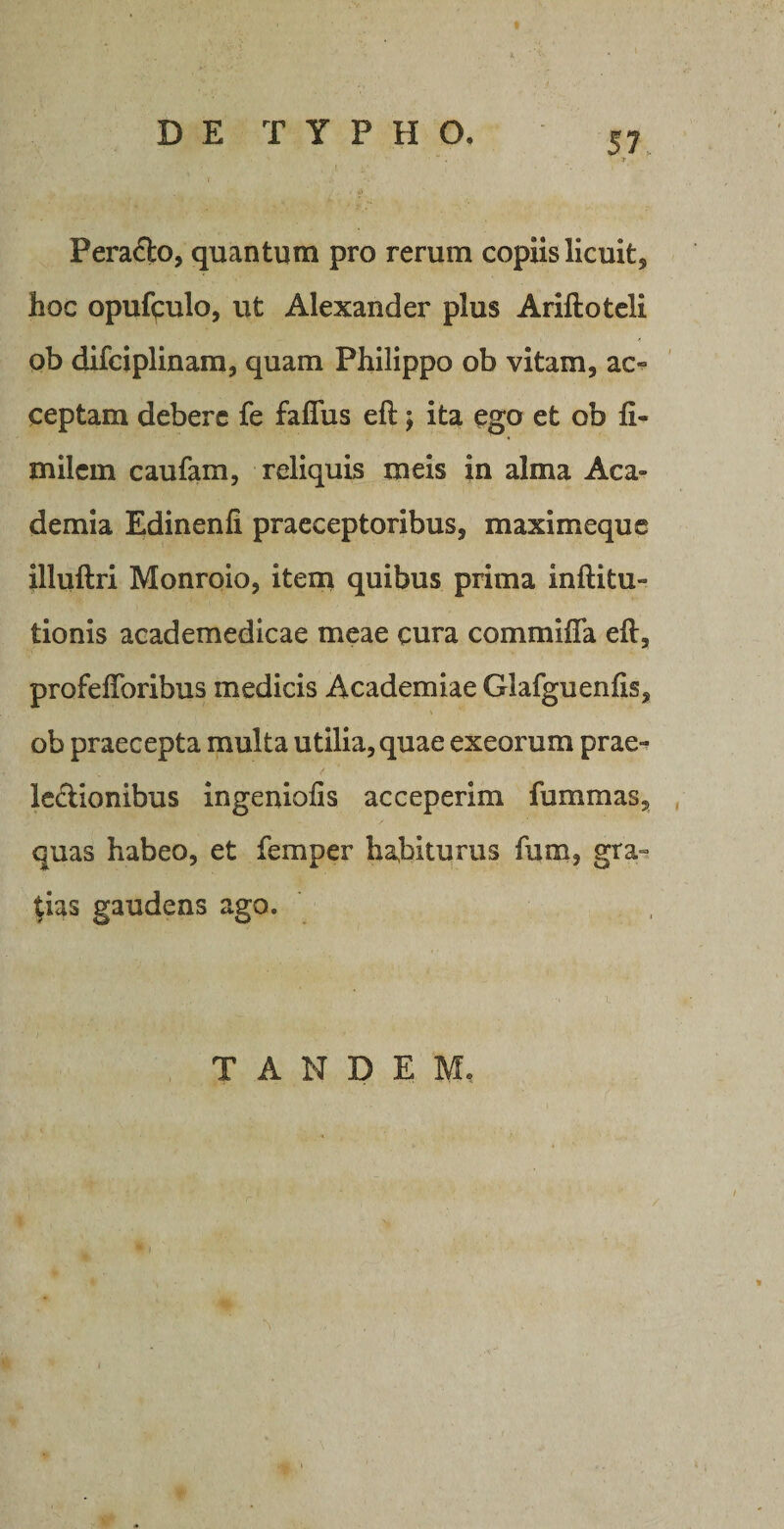 »• Pera&amp;o, quantum pro rerum copiis licuit, hoc opufipulo, ut Alexander plus Ariftoteli ob difciplinam, quam Philippo ob vitam, ac¬ ceptam debere fe faflus eft; ita ego et ob fi- milem caufam, reliquis meis in alma Aca¬ demia Edinenfi praeceptoribus, maximeque illuftri Monroio, item quibus prima inftitu- tionis academedicae meae cura commifla efi, profeflbribus medicis Academiae Glafguenfis, ob praecepta multa utilia, quae exeorum prae¬ lectionibus ingeniafis acceperim lummas, quas habeo, et femper habiturus fum, gra¬ tias gaudens ago. TANDEM,