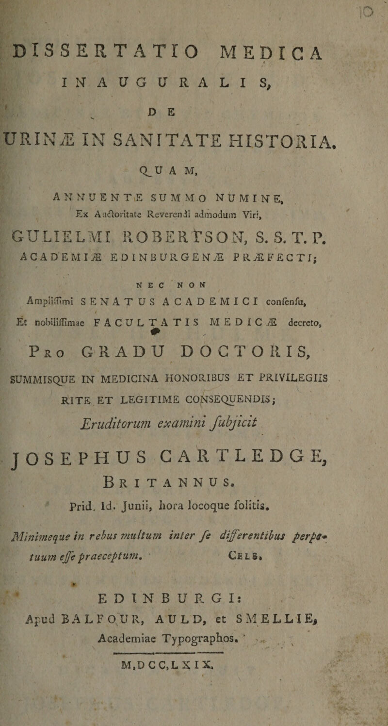 DISSERTATIO MEDICA ( INAUGURALIS, ' ^ DE ' . VRINM IN SANITATE HISTORIA. Q^U A M, ' A N N U E N T(E SUMMO NUMINE. Ex Aiidioritate Reverendi admodum Vir;, ' ' GULIELMI ROBERrSON, S. S. T. P, ACADEMIA EDlNBURGENAl PRAiFECTI; NEC 'non Amplidlmt SENATUS ACADEMICI confenfu, i Et nobiilflimae FACULTATIS MEDIC-vE decreto. Pro GRADU DOGTOIIIS, SUMMISQUE IN MEDICINA HONORIBUS ET PRIVILEGIIS RITE ET LEGITIME CONSEQUENDIS; Eruditorum examini Juhjicit JOSEPHUS CARTLEDGE, Britannus. Prid. Id. Junii, hora locoque folitis. Minlmeque in rebus multum inter fe differentibus per^e» tuum effepraeceptum, C£L8» E D T N B U R G I: Apud BALFO^UR, A U L D, et SMELLIE, Academiae Typographos. * , . ^ M,D CC,L XIX,