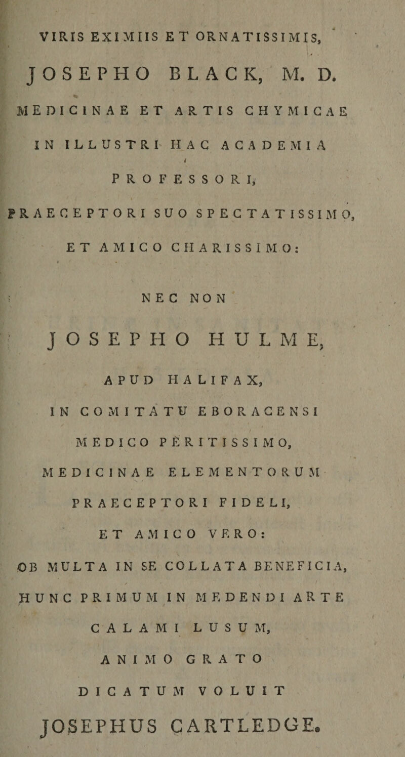 VIRIS EXIMIIS ET ORNATISSIMIS, J O S E P H O BLACK, M. D. medicinae et artis G h Y i g a e IN ILLUSTRI' HAC ACADEMIA PROFESSORI, PRAECEPTORI SUO SPECTATISSIMO ' ET AMICO C II A R I S S I M O ; » * N E C N O N J O S E P H O H U L M E, APUD PIALIFAX, IN COMITATU EBORAGENSI MEDICO P E R I T I S S I M O, MEDICINAE ELEMENTORUM PRAECEPTORI FIDELI, ET AMICO VERO: \ OB MULTA IN SE COLLATA BENEFICIA, ✓ HUNC PRIMUM IN MEDENDI A R T E CALAMI L U S U xM, ANIxMO GRATO DICATUM VOLUIT JOSEPHUS CARTLEDGE.
