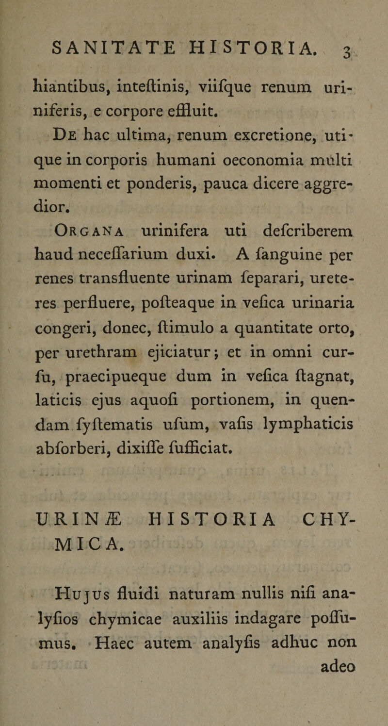 SANITATE HISTORIA.. 3^ hiantibus, inteftinis, viifque renum uri- niferis, e corpore effluit. De hac ultima, renum excretione, uti- que in corporis humani oeconomia multi momenti et ponderis, pauca dicere aggre¬ dior. Organa urinifera uti defcriberem haud necelTarium duxi. A fanguine per renes transfluente urinam feparari, urete¬ res perfluere, pofteaque in vefica urinaria congeri, donec, ftimulo a quantitate orto, per urethram ejiciatur; et in omni cur- fu, praecipueque dum in vefica ftagnat, laticis ejus aquofi portionem, in quen- dam fyftematis ufum, vafis lymphaticis abforberi, dixifle fufficiat. URINiE HISTORIA CHY- / MICA. Hujus fluidi naturam nullis nifi ana- 'lyfios chymicae auxiliis indagare poflTu- mus. Haec autem analyfis adhuc non adeo