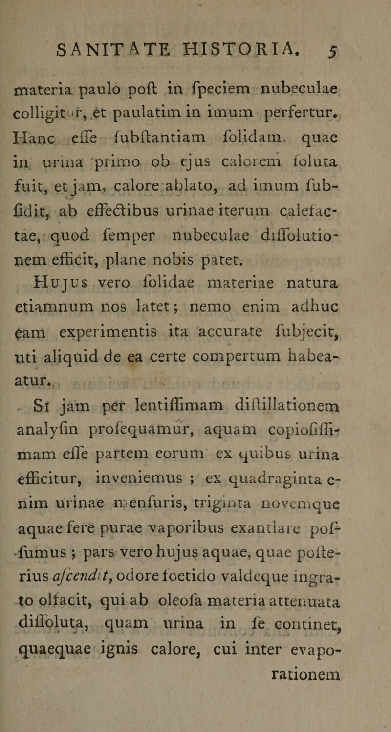 materia paulo pofl in fpeclem nubeculae colligit it, .et paulatiin in imum perfertur. Hanc effe fubftantlam folidam, quae in urina 'primo ob ejus calorem folnta fuit, et jam, calore ablato, ad imum fub- fidit, ab effedlibus urinae iterum calefac¬ tae, quod femper nubeculae diffolutio- nem efEcit, «plane nobis patet. Hujus vero folidae materiae natura etiamnum nos latet; nemo enim adhuc eam experimentis ita accurate fubjecit, uti aliquid de ea certe compertum habea- atUr.,, . :r . Si jam per lentiflimam diRillationem analyfin profequamur, aquam copiofiffi- mam efle partem eorum ex quibus urina efficitur, inveniemus ; ex quadraginta e- nim urinae menfuris, triginta novemque aquae fere purae vaporibus exantlare pof- •fumus ; pars vero huju§ aquae, quae pofle- rius ajcendity odore foetido valdeque ingra¬ to olfacit, qui ab oleofa materia attenuata diffoluta, quam urina in fe continet, quaequae ignis calore, cui inter evapo¬ rationem