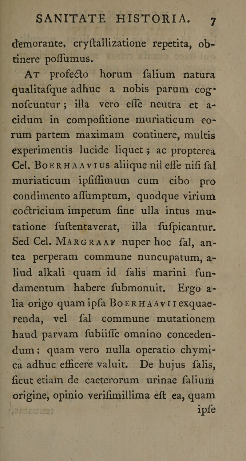 demorante, cryftallizatione repetita, ob¬ tinere poQumus. At profedlo horum falium natura qualitafque adhuc a nobis parum cog- nofcuntur; illa vero efle neutra et a- cidum in compofitione muriaticum eo¬ rum partem maximam continere, multis experimentis lucide liquet 5 ac propterea Cei. Boerhaavius aliique nil efle nifi fal muriaticum ipfillimum cum cibo pro condimento aflTumptum, quodque virium codlricium impetum fine ulla intus , mu¬ tatione fuftentaverat, illa fufpicantur. Sed Cei. Margraaf nuper hoc fal, an¬ tea perperam commune nuncupatum, a- liud alkali quam id falis marini fun¬ damentum habere fubmonuit. Ergo a- lia origo quamipfa Boerhaavii exquae- renda, vel fal commune mutationem haud parvam fubiiflTe omnino conceden¬ dum ; quam vero nulla operatio chymi- ca adhuc efficere valuit. De hujus falis, ficut etiam de caeterorum urinae faliuni origine, opinio verifimillima efl ea, quam