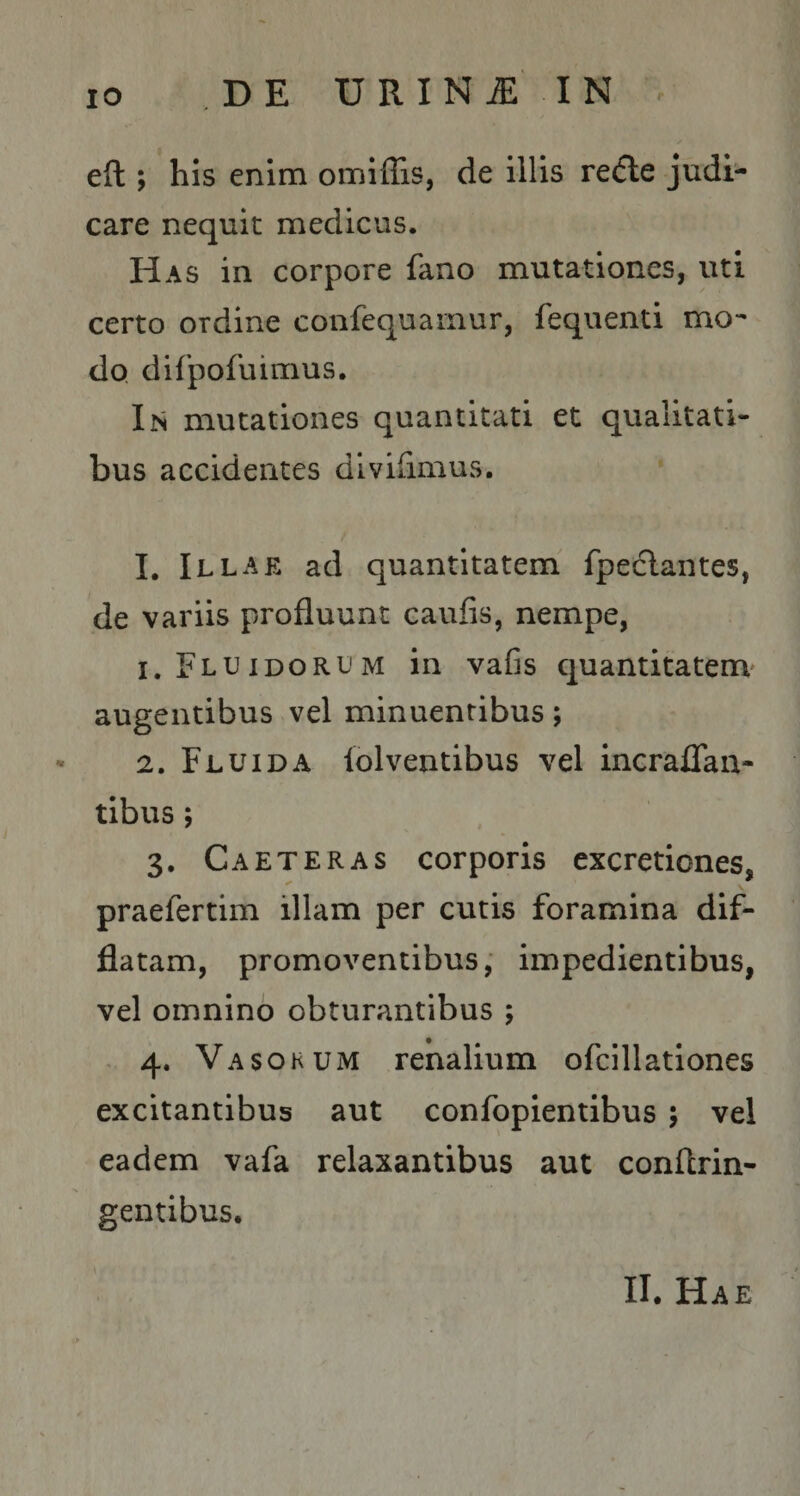eft; his enim omiffis, de illis recfle judi¬ care nequit medicus. Has in corpore fano mutationes, uti certo ordine confequainur, feqiienti mo¬ do, difpofuimus. In mutationes quantitati et qualitati¬ bus accidentes divifimus. I, Illae ad quantitatem fpeclantes, de variis profluunt caufis, nempe, 1. Fluidorum in vafis quantitatem' augentibus vel minuentibus; 2. Fluida lolventibus vel incraflan- tibus; 3. Caeteras corporis excretiones, praefertim illam per cutis foramina dif¬ flatam, promoventibus; impedientibus, vel omnino obturantibus ; , 4. Vasokum renalium ofcillationes excitantibus aut confopientibus ; vel eadem vafa relaxantibus aut conftrin- gentibus. II. Hae ; r