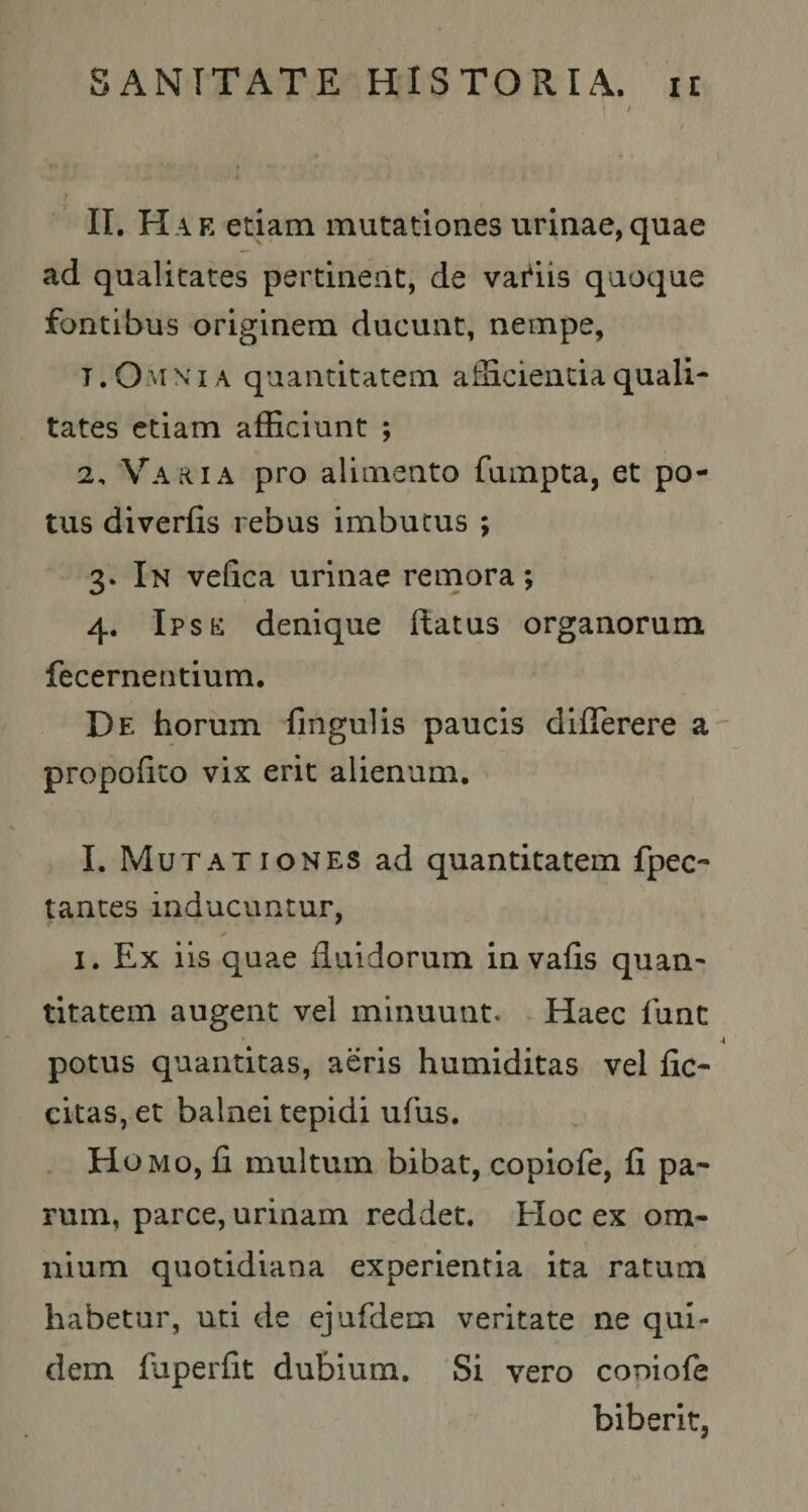 II. Hae etiam mutationes urinae,quae ad qualitates pertineat, de vadis quoque fontibus originem ducunt, nempe, T. Omn i A quantitatem afficienda quali¬ tates etiam afficiunt ; 2. Varia pro alimento fumpta, et po¬ tus diverfis rebus imbutus ; 3. In vefica urinae remora; 4. Ipse denique flatus organorum fecerneritium. De horum fingulis paucis dlfierere a propofito vix erit alienum. ' I. Mutationes ad quantitatem fpec- tantes inducuntur, I. Ex iis quae fluidorum in vafls quan¬ titatem augent vel minuunt. ^ Haec fune potus quantitas, aeris humiditas vel Ac¬ citas, et balnei tepidi ufus. . H oMo, A multum bibat, copiofe, A pa¬ rum, parce, urinam reddet. Hoc ex om¬ nium quotidiana experientia ita ratum habetur, uti de ejufdem veritate ne qui¬ dem fuperAt dubium. Si vero copiofe biberit,