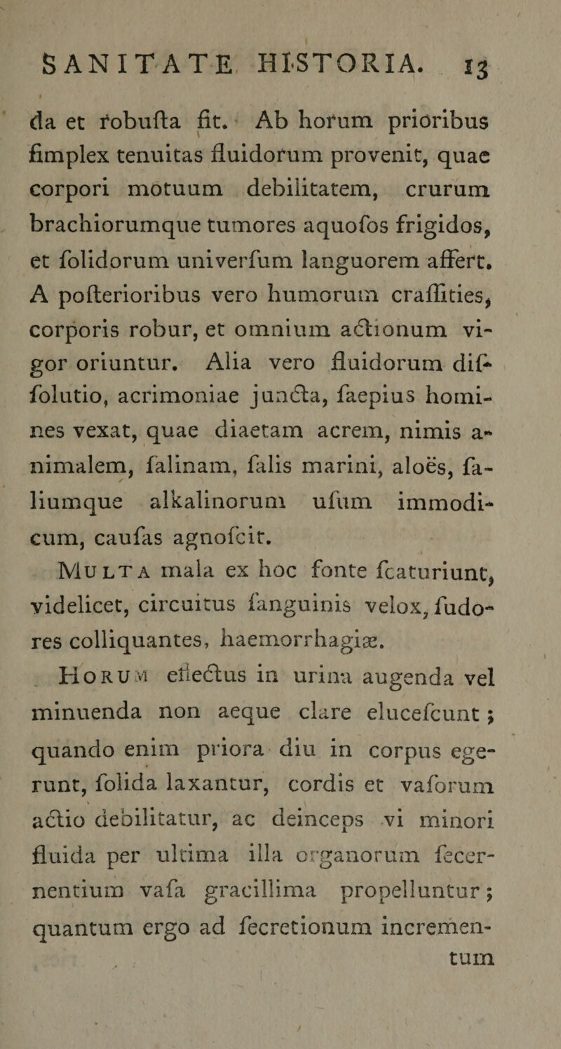 I SANITATE, HISTORIA. 13 t da et i^obufta fit. • Ab horum prioribus fimplex tenuitas fluidorum provenit, quae corpori motuum debilitatem, crurum brachiorumque tumores aquofos frigidos, et folidorum univerfum languorem affert, A pofterioribus vero humorum craflities^ corporis robur, et omnium aiflionum vi¬ gor oriuntur. Alia vero fluidorum dif-^ folutio, acrimoniae jun6la, faepius homi¬ nes vexat, quae diaetam acrem, nimis a*» nimalem, falinam, falis marini, aloes, fa- liumque alkalinorum ufum immodi¬ cum, caufis agnofeit. Multa mala ex hoc fonte fcaturiunt, videlicet, circuitus fmguinis velox, fudo- res colliquantes, liaemorrhagise. Horum eliedlus in urina augenda vel minuenda non aeque clare elucefcunt; quando enim priora diu in corpus ege¬ runt, folida laxantur, cordis et vaforum aclio debilitatur, ac deinceps vi minori fluida per ultima illa organorum fecer- nentium vafi gracillima propelluntur; quantum ergo ad fecretionum incrernen- tum