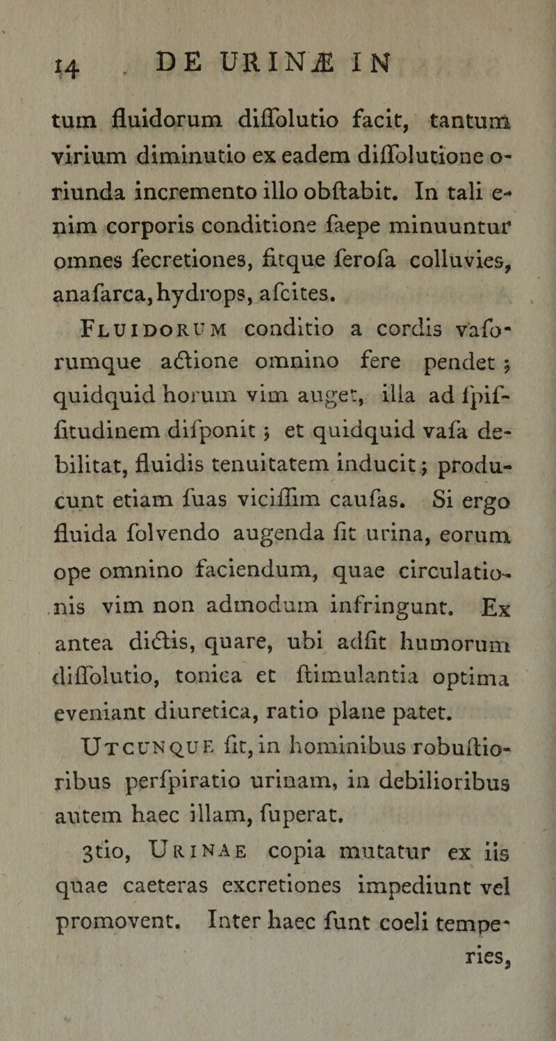 tum fluidorum diflblutio facit, tantum virium diminutio ex eadem diflblutione o- riunda incremento illo obftabit. In tali e- nim corporis conditione faepe minuuntur omnes fecretiones, ficque ferofa colluvies, anafarca, hydrops, afcites. Fluidorum conditio a cordis vafo- rumque adlione omnino fere pendet j quidquid horum vim auget, illa ad fpif- fitudinem difponit j et quidquid vafa de¬ bilitat, fluidis tenuitatem inducit; produ¬ cunt etiam fuas viciflim caufas. Si ergo fluida folvendo augenda fit urina, eorum ope omnino faciendum, quae circulatio- .nis vim non admodum infringunt. Ex antea didlis, quare, ubi adfit humorum diflblutio, toniea et ftimulantla optima eveniant diuretica, ratio plane patet. Utcunque fit, in hominibus robuftio- ribus perfpiratio urinam, in debilioribus autem haec illam, fuperat, 3tio, Urinae copia mutatur ex iis quae caeteras excretiones impediunt vel promovent. Inter haec funt coeli tempe¬ ries,