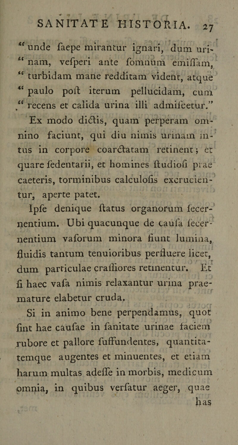 ^^unde faepe mirantur ignari, dum urN nam, vefperi ante fomnum emilTam, turbidam mane redditam vident, atque paulo poil iterum pellucidam, cum recens et calida urina illi admileetur/' Ex modo didtis, quam perperam om¬ nino faciunt, qui diu nimis urinam in¬ tus in corpore coarftatam retinent; ec quare fedentarii, et homines ftudiofi piae caeteris, torminibus calculofis excrucien¬ tur, aperte patet, Ipfe denique ftatus organorum fecer- i^entium. Ubi quacunque de caufa fecer- nentium vaforuin minora fiunt lumina, fluidis tantum tenuioribus perfluere licet, r dum particulae crafliores retinentur. Et fi haec vafa nimis relaxantur urina prae¬ mature elabetur cruda. Si in animo bene perpendamus, quot fint hae caufae in fanitate urinae faciem rubore et pallore fufFundentes, quantica- temque augentes et minuentes, et etiam harum multas adefle in morbis, medicum orariia, in quibus verfatur aeger, quae has