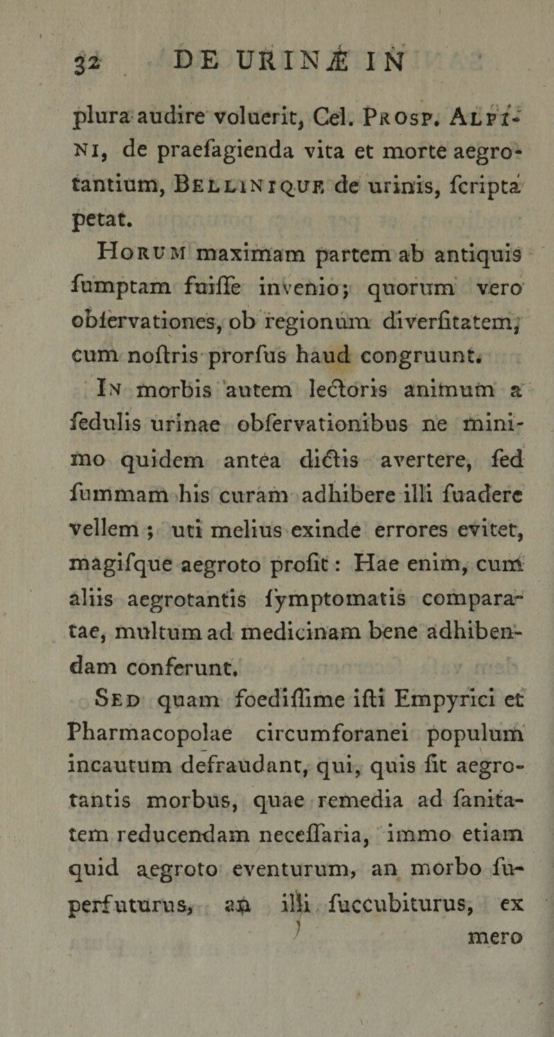 DE URI Ni: IN plura audire'voluerit, Gei. Prosp. Alpi* NI, de praefagienda vita et morte aegro¬ tantium, BELLiNiquK de urinis, fcripta petat. Horum maximam partem ab antiquis fumptam fuifTe invenio; quorum vero’ oblervationes, ob regionum diverfitatem, cum noftris prorfus haud congruunto In morbis 'autem ledloris animum a fedulis urinae obfervationibus ne mini¬ mo quidem antea didlis avertere, fed fummam ^his curam adhibere illi fuaderc vellem ; uti melius exinde errores evitet, rnagifque aegroto profit: Hae enim, cuin aliis aegrotantis lymptomatis compara¬ tae, multum ad medicinam bene adhiben¬ dam conferunt. Sed quam foediffime ifli Empyrlci et Pharmacopolae circumforanei populum! incautum defraudant, qui, quis fit aegro¬ tantis morbus, quae remedia ad fanita- tem reducendam neceflaria, immo etiam quid a^egroto eventurum, an morbo fu- perfuturus, an illi fuccubiturus, ex mero