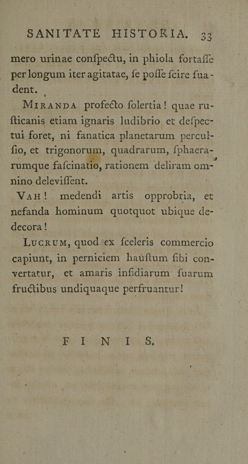 mero urinae conlpedlu, in phiola fortalTe perlongum iter agitatae, fe pofTe fcire fua- dent. Miranda profecto folertia ! quae ru- fticanis etiam ignaris ludibrio et defpec- tui foret, ni fanatica planetarum percui- fio, et trigonorum, quadrarum, fphaera- rumque fafcinatio, rationem delii*am om¬ nino deleviflent. Vah ! medendi artis opprobria, et nefanda hominum quotquot ubique de¬ decora ! Lucrum, quod ex fceleris commercio capiunt, in perniciem hauftum fibi con¬ vertatur, et amaris infidiarum fuarum frudlibus undiquaque perfruanturi FINIS. I