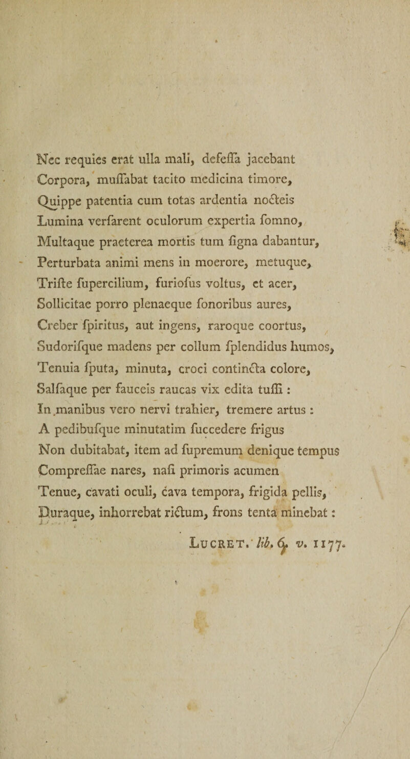 Nec requies erat ulla mali, defeiTa jacebant Corpora, muffabat tacito medicina timore. Quippe patentia cum totas ardentia nofteis Lumina verfarent oculorum expertia fomno. Multaque praeterea mortis tum ligna dabantur. Perturbata animi mens in moerore, metuque, Trifte fupercilium, furiofus voltus, ct acer, Sollicitae porro plenaeque fonoribus aures, Creber fpiritus, aut ingens, raroque coortus, Sudorifque madens per collum fplendidus humos, Tenuia fputa, minuta, croci contincta colore, Salfaque per fauceis raucas vix edita tufli: In manibus vero nervi trahier, tremere artus : A pedibufque minutatim fuccedere frigus Non dubitabat, item ad fupremum denique tempus Comprefiae nares, nafi. primoris acumen Tenue, cavati oculi, cava tempora, frigida pellis, Buraque, inhorrebat ri&amp;um, frons tenta minebat: *'i ■» 1 *