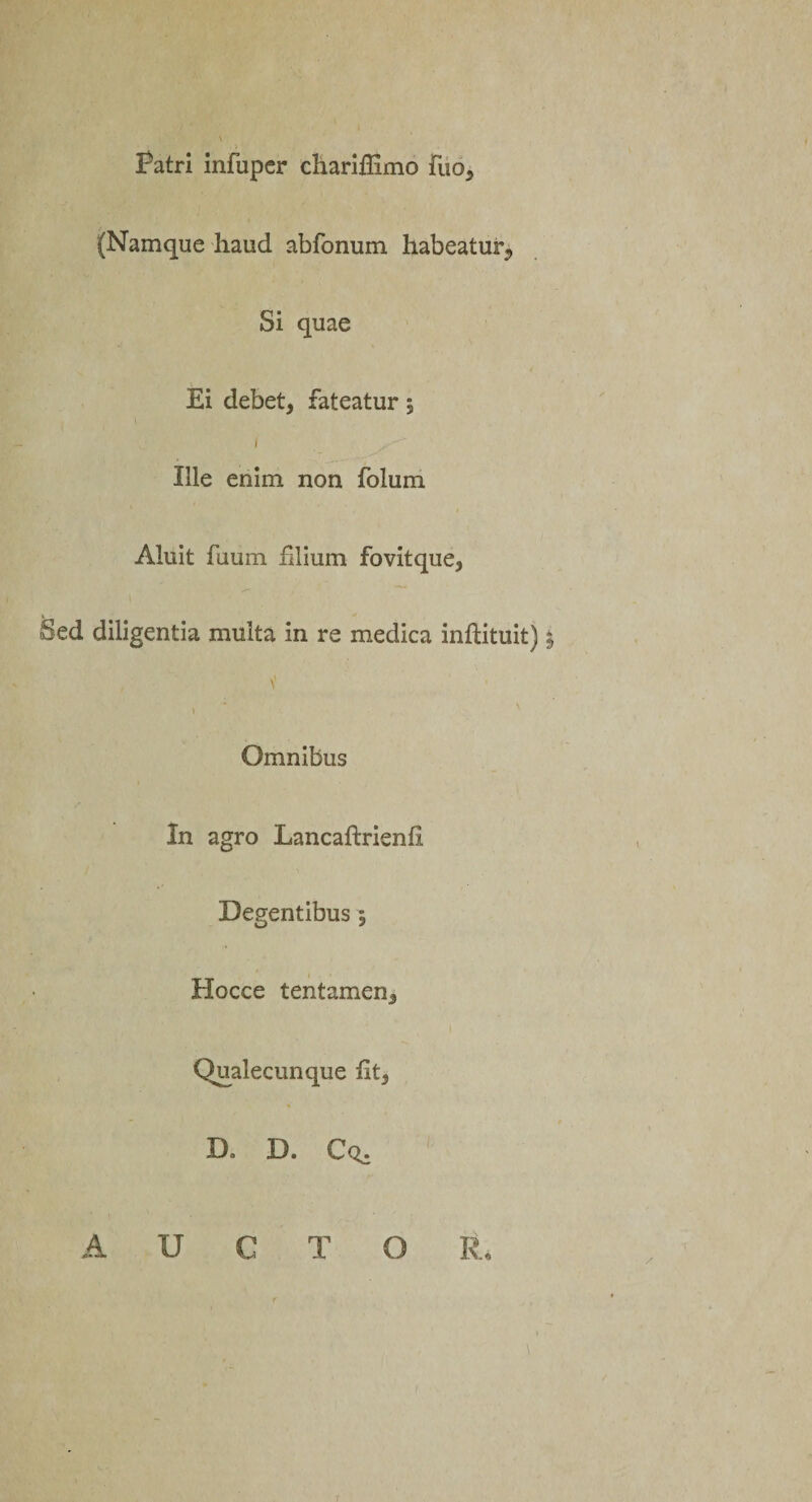 Patri infuper chariffimo fuo, (Namque haud abfonum habeatur, Si quae Ei debet, fateatur; Ille enim non folum Aluit fuum Elium fovitque, Sed diligentia multa in re medica inftituit) i, V ) Omnibus In agro Lancaftrienfi Degentibus, Hocce tentamen. Qualecunque fit, D» D. Cq. AUCTOR,