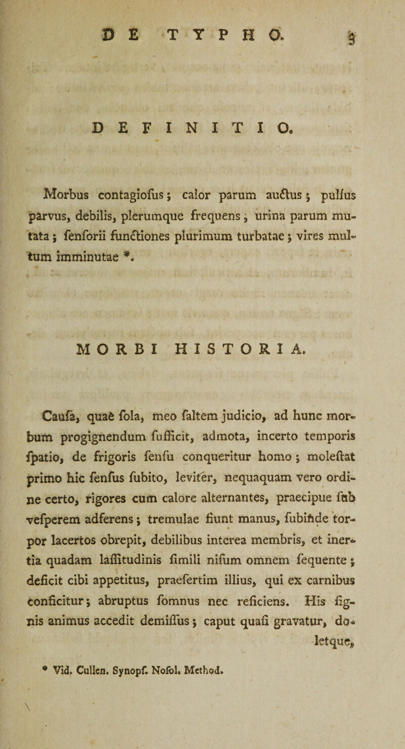 DEFINITIO® Morbus contagiofus; calor parum au&amp;us ; pulfus parvus, debilis, plerumque frequens, urina parum mu¬ tata ; fenforii functiones plurimum turbatae $ vires mul¬ tum imminutae #. MORBI HISTORIA» Caufa, qua&amp; fola, meo faltem judicio, ad hunc mor¬ bum progignendum fufficit, admota, incerto temporis fpatio, de frigoris fenfu conqueritur homo ; moleftat primo hic fenfus fubito, leviter, nequaquam vero ordi¬ ne certo, rigores cum calore alternantes, praecipue fcib vefperem adferens ; tremulae fiunt manus, fubiftde tor¬ por lacertos obrepit, debilibus interea membris, et iner*» tia quadam lafiitudinis fimili nifum omnem fequente ; deficit cibi appetitus, praefertim illius, qui ex carnibus conficitur; abruptus fomnus nec reficiens. His lig¬ nis animus accedit demiflus; caput quafi gravatur, do* letque. \ * Vid, Cullcn. Synopf. Nofol. Method.