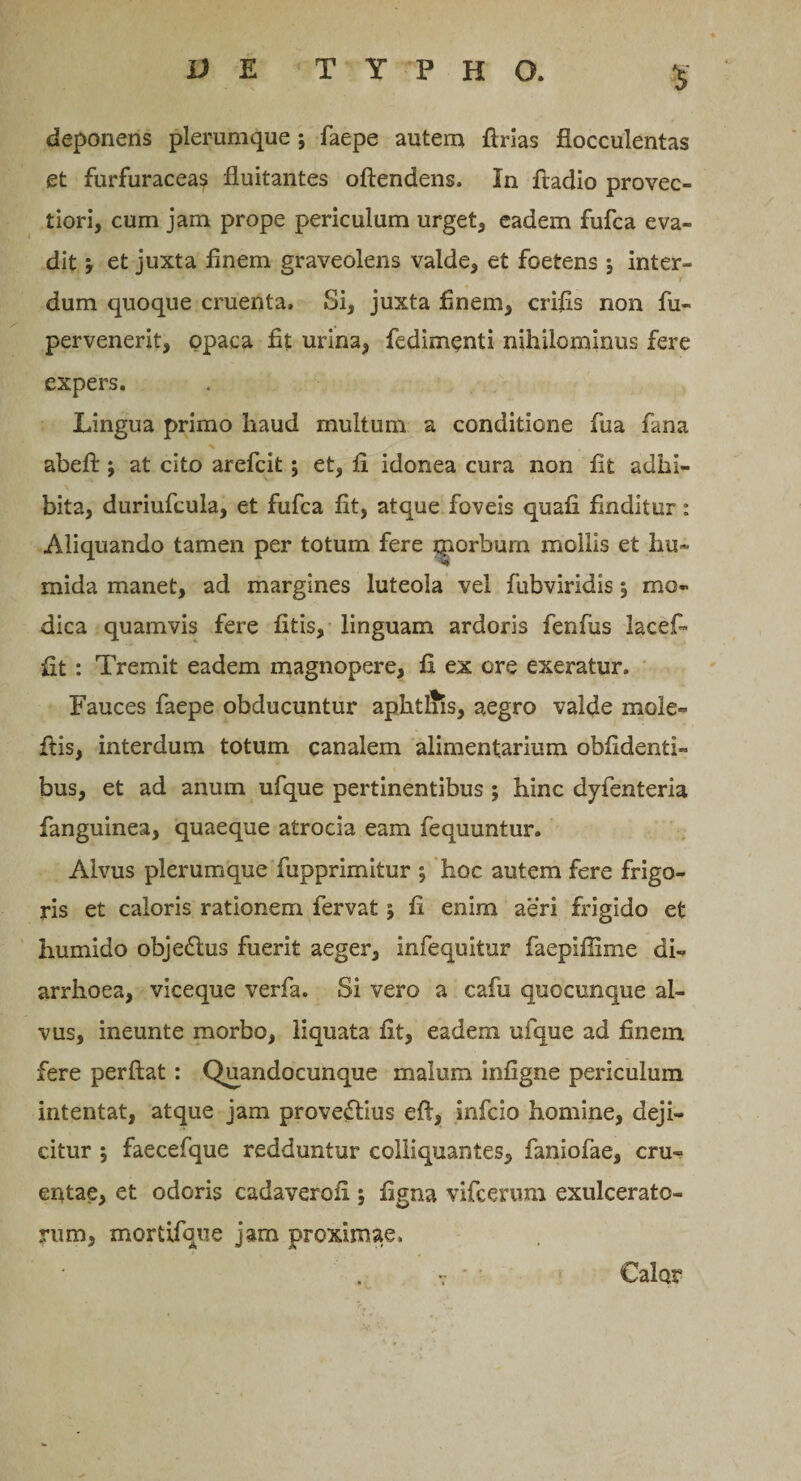 deponens plerumque ; faepe autem flrias flocculentas et furfuraceas fluitantes oftendens. In fladio provec¬ tiori, cum jam prope periculum urget, eadem fufca eva¬ dit , et juxta finem graveolens valde, et foetens ; inter- i dum quoque cruenta. Si, juxta finem, crifis non fu- pervenerit, opaca fit urina, fedimenti nihilominus fere expers. Lingua primo haud multum a conditione fua fana abeft; at cito arefcit; et, fl idonea cura non fit adhi¬ bita, duriufcula, et fufca fit, atque foveis quafi finditur: Aliquando tamen per totum fere tporbum mollis et hu~ mida manet, ad margines luteola vel fubviridis; mo¬ dica quamvis fere fitis, linguam ardoris fenfus lacef- fit: Tremit eadem magnopere, fi ex ore exeratur. Fauces faepe obducuntur aphtliis, aegro valde mole- flis, interdum totum canalem alimentarium oblidenti¬ bus, et ad anum ufque pertinentibus ; hinc dyfenteria fanguinea, quaeque atrocia eam fequuntur. Alvus plerumque fupprimitur ; hoc autem fere frigo¬ ris et caloris rationem fervat; fi enim aeri frigido et iiumido objeCtus fuerit aeger, infequitur faepiffime di¬ arrhoea, viceque verfa. Si vero a cafu quocunque al¬ vus, ineunte morbo, liquata fit, eadem ufque ad finem fere perflat: Quandocunque malum infigne periculum intentat, atque jam provectius eft, infcio homine, deji¬ citur ; faecefque redduntur colliquantes, faniofae, cru«? erutae, et odoris cadaveroii; figna vifcerum exulcerato¬ rum, mortifque jam proximae. Calor