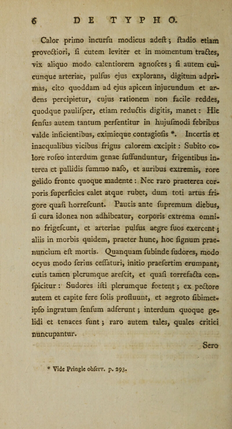 T Calor primo incurfu modicus adeft; fladio etiam prove&amp;iori, fi cutem leviter et in momentum tra&amp;es, vix aliquo modo calentiorem agnofces j fi autem cui¬ cunque arteriae, pulfus ejus explorans, digitum adpri- mas, cito quoddam ad ejus apicem injucundum et ar¬ dens percipietur, cujus rationem non facile reddes, quodque paulifper, etiam redu&amp;is digitis, manet: Hic fenfus autem tantum perfentitur in hujufmodi febribus valde inficientibus, eximieque contagiofis Incertis et inaequalibus vicibus frigus calorem excipit; Subito co¬ lore rofeo interdum genae fuffunduntur, frigentibus in* terea et pallidis fummo nafo, et auribus extremis, rore gelido fronte quoque madente : Nec raro praeterea cor- porisTuperficies calet atque rubet, dum toti artus fri¬ gore quafi horrefcunt. Paucis ante fupremum diebus, fi cura idonea non adhibeatur, corporis extrema omni¬ no frigefcunt, et arteriae pulfus aegre fuos exercent j aliis in morbis quidem, praeter hunc, hoc fignum prae- nuncium eft mortis. Quanquam fubinde fudores, modo ocyus modo ferius ceffaturi, initio praefertim erumpant, cutis tamen plerumque arefcit, et quafi torrefa&amp;a con- fpicitur: Sudores ifti plerumque foetent; ex pe&amp;ore autem et capite fere folis profluunt, et aegroto fibimet- ipfo ingratum fenfum adferunt; interdum quoque ge¬ lidi et tenaces funt; raro autem tales, quales critici nuncupantur. Sero