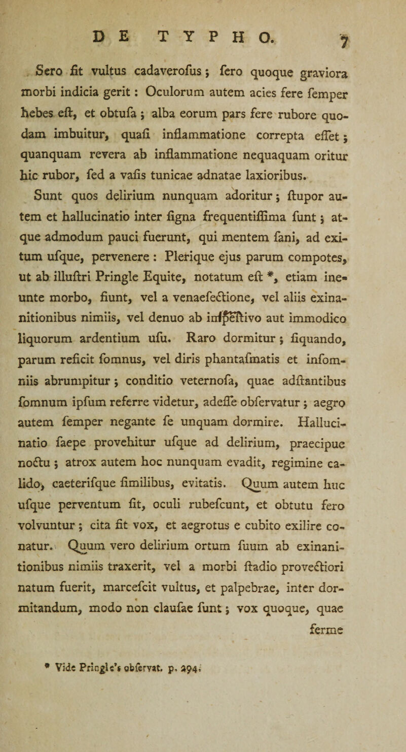 Sero fit vultus cadaverofus *, fero quoque graviora morbi indicia gerit: Oculorum autem acies fere femper hebes eft, et obtufa ; alba eorum pars fere rubore quo¬ dam imbuitur, quali inflammatione correpta eflet; quanquam revera ab inflammatione nequaquam oritur hic rubor, fed a vafis tunicae adnatae laxioribus. Sunt quos delirium nunquam adoritur j ftupor au¬ tem et hallucinatio inter figna frequentiffima funt; at¬ que admodum pauci fuerunt, qui mentem fani, ad exi¬ tum ufque, pervenere : Plerique ejus parum compotes, ut ab illuftri Pringle Equite, notatum efi: *, etiam ine» unte morbo, fiunt, vel a venaefe&amp;ione, vel aliis exina¬ nitionibus nimiis, vel denuo ab irrfpeftivo aut immodico liquorum ardentium ufu. Raro dormitur j liquando, parum reficit fomnus, vel diris phantafmatis et infom- niis abrumpitur 9 conditio veternofa, quae adftantibus fomnum ipfum referre videtur, adefle obfervatur j aegro autem femper negante fe unquam dormire. Halluci¬ natio faepe provehitur ufque ad delirium, praecipue nodtu ; atrox autem hoc nunquam evadit, regimine ca¬ lido, caeterifque fimilibus, evitatis. Quum autem huc ufque perventum fit, oculi rubefcunt, et obtutu fero volvuntur \ cita fit vox, et aegrotus e cubito exilire co¬ natur. Quum vero delirium ortum fiium ab exinani¬ tionibus nimiis traxerit, vel a morbi ftadio proveftiori natum fuerit, marcefcit vultus, et palpebrae, inter dor- « initandum, modo non claufae funt; vox quoque, quae ferine