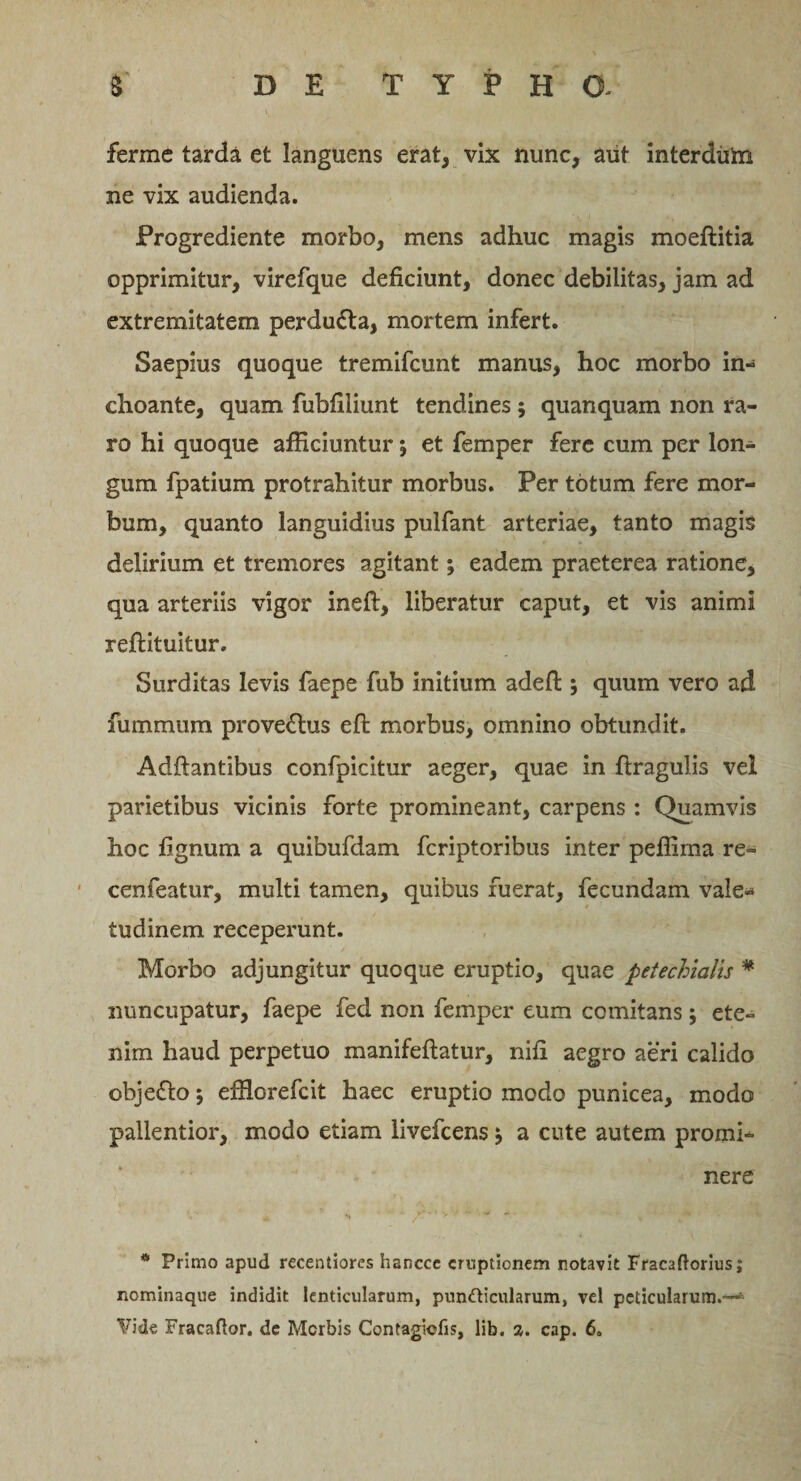 ferme tarda et languens erat, vix nunc, aut interdiiin ne vix audienda. Progrediente morbo, mens adhuc magis moeftitia opprimitur, virefque deficiunt, donec debilitas, jam ad extremitatem perdu&amp;a, mortem infert. Saepius quoque tremifcunt manus, hoc morbo in¬ choante, quam fubfiliunt tendines; quanquam non ra¬ ro hi quoque afficiuntur j et femper fere cum per lon¬ gum fpatium protrahitur morbus. Per totum fere mor¬ bum, quanto languidius pulfant arteriae, tanto magis delirium et tremores agitant; eadem praeterea ratione, qua arteriis vigor ineft, liberatur caput, et vis animi reftituitur. Surditas levis faepe fub initium adeft; quum vero ad fummum prove&amp;us efi: morbus, omnino obtundit. Adftantibus confpicitur aeger, quae in ftragulis vel parietibus vicinis forte promineant, carpens : Quamvis hoc fignum a quibufdam fcriptoribus inter peffima re- cenfeatur, multi tamen, quibus fuerat, fecundam vale¬ tudinem receperunt. Morbo adjungitur quoque eruptio, quae petechialis % nuncupatur, faepe fed non femper eum comitans; ete¬ nim haud perpetuo manifeftatur, nifi aegro aeri calido objefto; effiorefeit haec eruptio modo punicea, modo pallentior, modo etiam livefeens $ a cute autem promi¬ nere * Primo apud recentiores hancce eruptionem notavit Fracaftorius; nominaque indidit lenticularum, punfticularum, vel pcticularum.—*