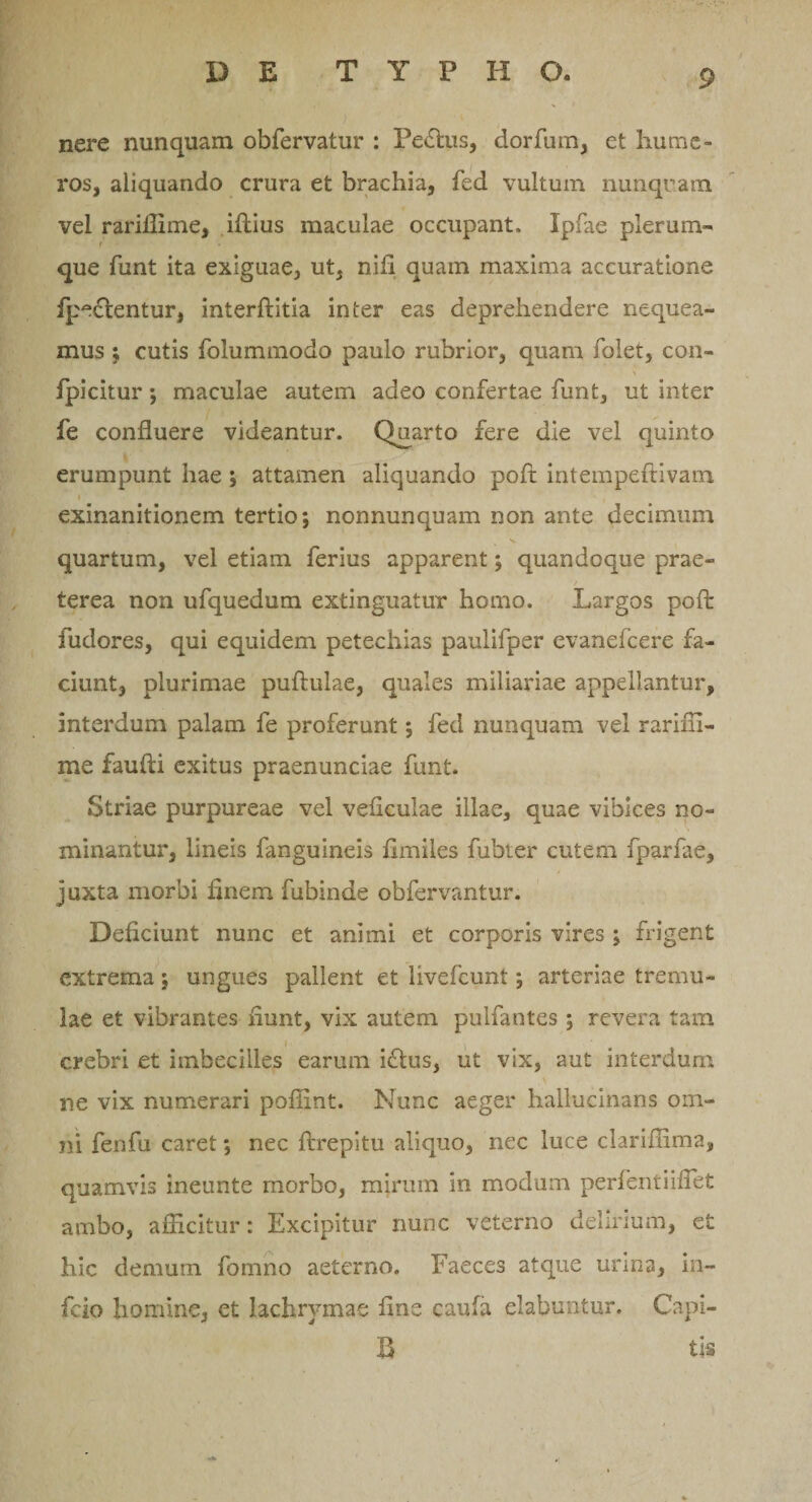 DE T Y P H O. nere nunquam obfervatur : Pe£lus, dorfum, et hume¬ ros, aliquando crura et brachia, fed vultum nunquam vel rariffime, illius maculae occupant. Ipfae plerum- i que funt ita exiguae, ut, nili quam maxima accuratione fpe£lentur, interllitia inter eas deprehendere nequea¬ mus ; cutis foluminodo paulo rubrior, quam folet, con- fpicitur; maculae autem adeo confertae funt, ut inter fe confluere videantur. Quarto fere die vel quinto erumpunt hae ; attamen aliquando poft intempeftivain i exinanitionem tertio; nonnunquam non ante decimum quartum, vel etiam ferius apparent; quandoque prae¬ terea non ufquedum extinguatur homo. Largos poft fudores, qui equidem petechias paulifper evanefcere fa¬ ciunt, plurimae pullulae, quales miliariae appellantur, interdum palam fe proferunt; fed nunquam vel rariffi- me faulli exitus praenunciae funt. Striae purpureae vel veliculae illae, quae vibices no¬ minantur, lineis fanguineis fimiles fubter cutem fparfae, juxta morbi finem fubinde obfervantur. Deficiunt nunc et animi et corporis vires ; frigent extrema; ungues pallent et livefcunt; arteriae tremu¬ lae et vibrantes fiunt, vix autem pulfantes ; revera tam crebri et imbecilles earum i£tus, ut vix, aut interdum ne vix numerari poflint. Nunc aeger hallucinans om¬ ni fenfu caret; nec ftrepitu aliquo, nec luce clariffima, quamvis ineunte morbo, mirum in modum perfentiiflet ambo, afficitur: Excipitur nunc veterno delirium, et hic demum fomno aeterno. Faeces atque urina, in¬ ficio homine, et lachrymae fine caufa elabantur. Capi- B ti-s