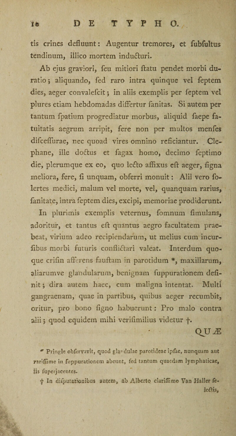 tis crines defluunt: Augentur tremores, et fubfultus tendinum, illico mortem inducturi. 0 N Ab ejus graviori, feu mitiori flatu pendet morbi du- ratio, aliquando, fed raro intra quinque vel feptem dies, aeger convalefcit; in aliis exemplis per feptem vel plures etiam hebdomadas differtur fanitas. Si autem per tantum fpatium progrediatur morbus, aliquid faepe fa¬ tuitatis aegrum arripit, fere non per multos menfes difceffurae, nec quoad vires omnino reficiantur. Cle- phane, ille dotflus et fagax homo, decimo feptimo die, plerumque ex eo, quo leflo affixus eft aeger, figna rneliora, fere, fi unquam, obferri monuit: Alii vero fo- lertes medici, malum vel morte, vel, quanquam rarius, fanitate, intra feptem dies, excipi, memoriae prodiderunt. In plurimis exemplis veternus, fomnum fimulans, adoritur, et tantus eft quantus aegro facultatem prae¬ beat, virium adeo recipiendarum, ut melius cum incur- ftbus morbi futuris conflictari valeat. Interdum quo¬ que crifin afferens fauftam in parotidum *, maxillarum, aliarumve glandularum, benignam fuppurationem defi¬ nit ; dira autem haec, cum maligna intentat. Multi gangraenam, quae in partibus, quibus aeger recumbit, oritur, pro bono figno habuerunt: Pro malo contra alii} quod equidem mihi veriiimilius videtur f. QUAS m Prinple obferyavit, quod g!a&gt;'du!ac parotideae ipfae, nunquam aut rariffime in fuppurationem abeunt, fed tantum quaedam lymphaticae, iis fuperjacentes. f In difputationibus autem, ab Alberto clarifllmo Van Haller le- le£Us,