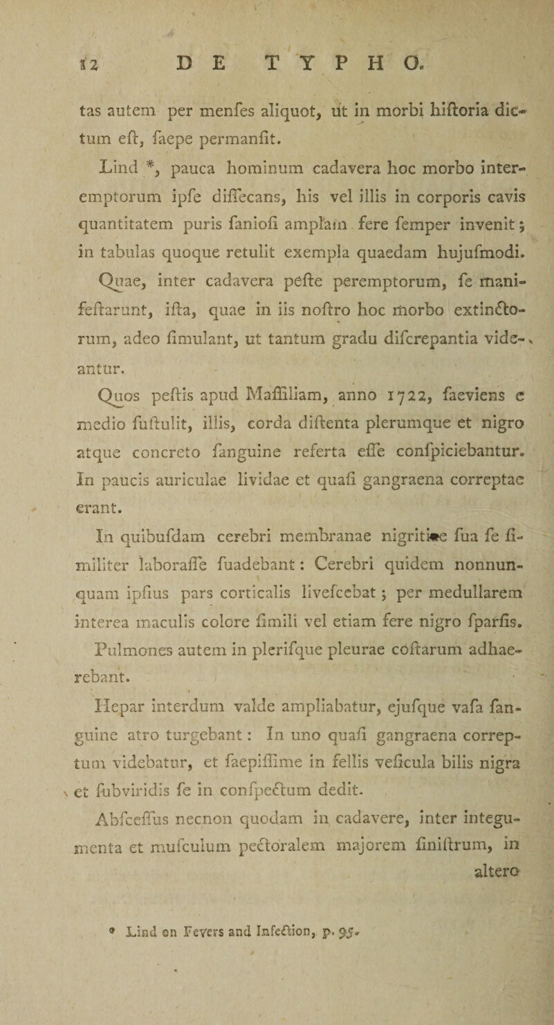 tas autem per menfes aliquot, ut in morbi hiftoria dio tum eft, faepe permanfit. Lind *, pauca hominum cadavera hoc morbo inter» emptorum ipfe diflecans, his vel illis in corporis cavis quantitatem puris faniofi amplam fere femper invenit $ in tabulas quoque retulit exempla quaedam hujufmodi. Quae, inter cadavera pefte peremptorum, fe mani» feflarunt, ifla, quae in iis noftro hoc morbo extinfto- rum, adeo fimulant, ut tantum gradu difcrepantia vide- * antur. Qu.os peftis apud Maffiliam, anno 1722, faeviens e medio fuftulit, illis, corda diftenta plerumque et nigro atque concreto fanguine referta efTe confpiciebantur. In paucis auriculae lividae et quali gangraena correptae erant. In quibufdam cerebri membranae nigrit»e fua fe fi¬ mi lit er iaborafie fuadebant: Cerebri quidem nonnun- quam ipfius pars corticalis livefcebat; per medullarem interea maculis colore fimili vel etiam fere nigro fparfis. Pulmones autem in plerifque pleurae coftarum adhae¬ rebant. * * Hepar interdum valde ampliabatur, ejufque vafa fan¬ guine atro turgebant: In uno quali gangraena correp¬ tum videbatur, et faepiffime in fellis veficula bilis nigra \ et fubviridis fe in confpeftum dedit. Abfceffus necnon quodam in cadavere, inter integu¬ menta et mufeuium pectoralem majorem finiftrum, in altero * Lind ©n Fevevs and Infcftion, p.