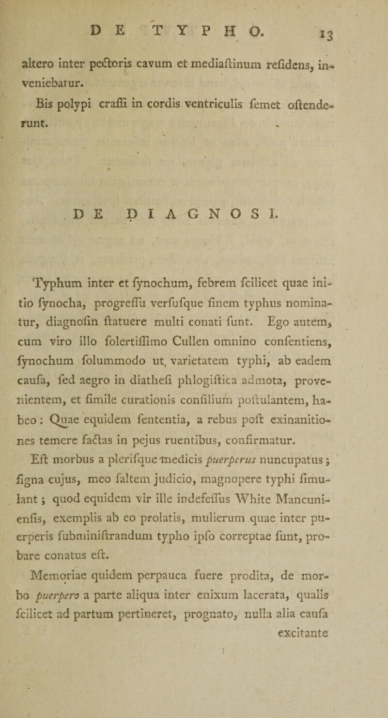 *3 altero inter pedoris cavum et mediafiinum reddens, in- veniebatur. Bis polypi crafli in cordis ventriculis femet oftende» runt. DE DIAGNOSI* Typhum inter et fynochum, febrem fcilicet quae ini¬ tio fynocha, progrefiu verfufque finem typhus nomina¬ tur, diagnofin {latuere multi conati funt. Ego autem, cum viro illo folertiffimo Cullen omnino confentiens, fynochum folummodo ut, varietatem typhi, ab eadem caufa, fed aegro in diathefi phlogiftica admota, prove¬ nientem, et fimile curationis confilium pollulantem, ha* beo; Quae equidem fententia, a rebus poft exinanitio¬ nes temere fadas in pejus ruentibus, confirmatur. Efi: morbus a plerifque medicis puerperus nuncupatus ; figna cujus, meo faltem judicio, magnopere typhi fimu- lant; quod equidem vir ille indefeffus White Mancuni- enfis, exemplis ab eo prolatis, mulierum quae inter pu¬ erperis fiibminiftrandum typho ipfo correptae funt, pro¬ bare conatus efi:. Memoriae quidem perpauca fuere prodita, de mor¬ bo puerpero a parte aliqua inter enixum lacerata, qualis fcilicet ad partum pertineret, prognato, nulla alia caufa excitante