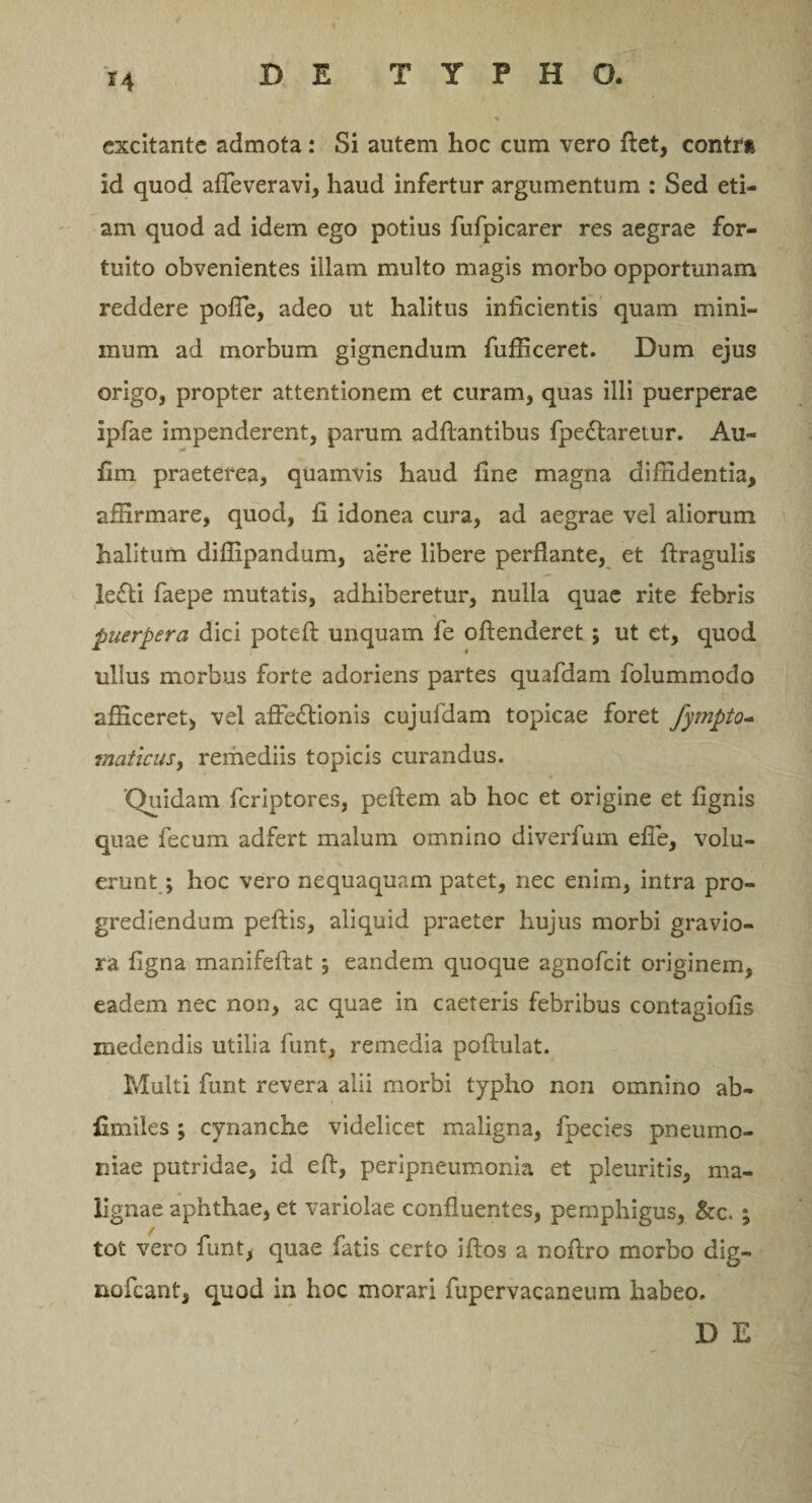 *4 excitante admota : Si autem hoc cum vero flet, contra id quod affeveravi, haud infertur argumentum : Sed eti¬ am quod ad idem ego potius fufpicarer res aegrae for¬ tuito obvenientes illam multo magis morbo opportunam reddere poffe, adeo ut halitus inficientis quam mini¬ mum ad morbum gignendum fufficeret. Dum ejus origo, propter attentionem et curam, quas illi puerperae ipfae impenderent, parum aditantibus fpeCtaretur. Au¬ lim praeterea, quamvis haud fine magna diffidentia, affirmare, quod, fi idonea cura, ad aegrae vel aliorum halitum diflipandum, aere libere perflante, et ftragulis leCti faepe mutatis, adhiberetur, nulla quae rite febris X ■ puerpera dici potelt unquam fe offenderet; ut et, quod ullus morbus forte adoriens partes quafdam folummodo afficeret, vel affectionis cujufdam topicae foret fympto- maticus, remediis topicis curandus. ‘Quidam feriptores, peffem ab hoc et origine et lignis quae fecum adfert malum omnino diverfum efie, volu¬ erunt ; hoc vero nequaquam patet, nec enim, intra pro¬ grediendum peltis, aliquid praeter hujus morbi gravio¬ ra ligna manifeftat; eandem quoque agnofeit originem, eadem nec non, ac quae in caeteris febribus contagiolis medendis utilia funt, remedia poftulat. Multi funt revera alii morbi typho non omnino ab- fimiles ; cynanche videlicet maligna, fpecies pneumo¬ niae putridae, id eff, peripneumonia et pleuritis, ma¬ lignae aphthae, et variolae confluentes, pemphigus, &amp;c. ; tot vero funt, quae fatis certo iftos a noltro morbo dig- nofcant, quod in hoc morari fupervacaneum habeo. D E