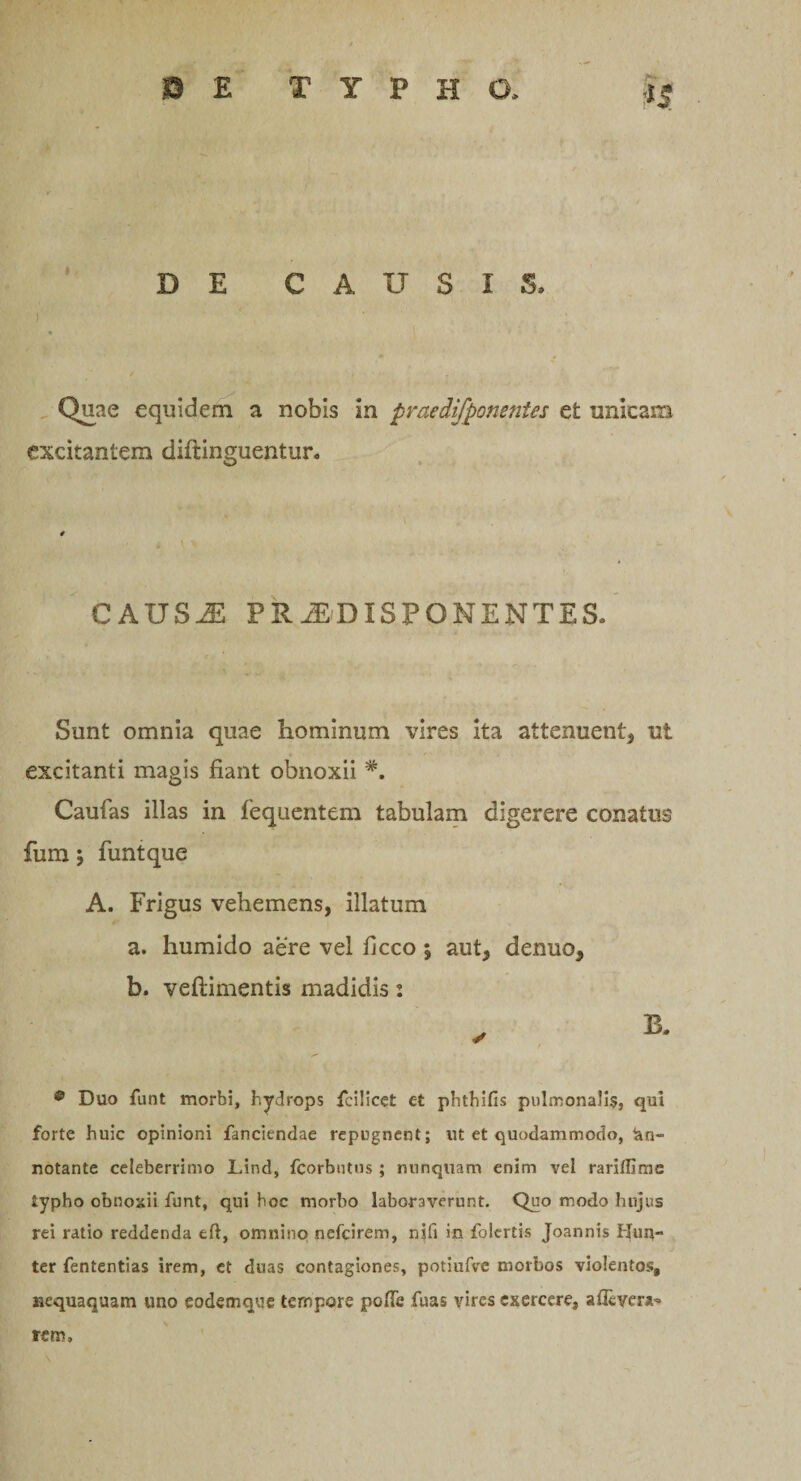 DE CAUSIS. I Quae equidem a nobis in praedifponentes et unicam excitantem diftinguentur. CAUS2E PRi£DISPONENTES. Sunt omnia quae hominum vires ita attenuent, ut excitanti magis fiant obnoxii *. Caufas illas in fequentem tabulam digerere conatus fum 5 funtque A. Frigus vehemens, illatum a. humido aere vel ficco \ aut, denuo, b. veftimentis madidis: 9 Duo funt morbi, hydrops fei!icet ct phthifis pulmonalis, qui forte huic opinioni fanciendae repugnent; ut et quodammodo, An¬ notante celeberrimo Lind, fcorbutus; nunquam enim vel rariffime typho obnoxii funt, qui hoc morbo laboraverunt. Quo modo hujus rei ratio reddenda eft, omnino nefcirem, nifi in folcrtis Joannis Hun- ter fententias irem, et duas contagiones, potiufve morbos violentos, nequaquam uno eodemque tempore pofle fuas vires exercere, aflcvera^ rem.