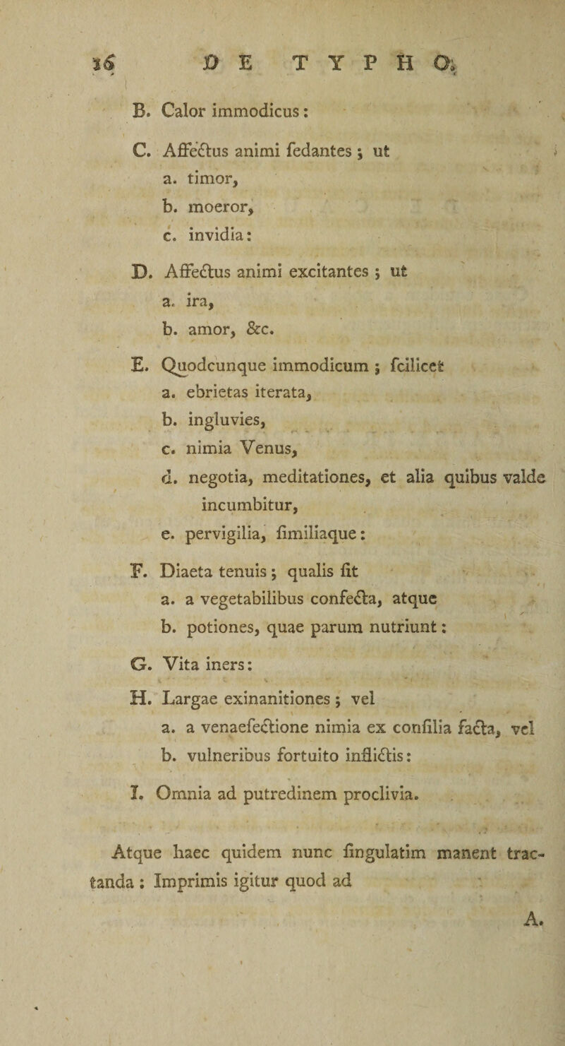 t * &lt;» B. Calor immodicus: C. Affe&amp;us animi fedantes \ ut a. timor, b. moeror, c. invidia: D. Affe&amp;us animi excitantes ; ut a. ira, b. amor, &amp;c. E* Quodcunque immodicum ; fcilicet a. ebrietas iterata, b. ingluvies, c. nimia Venus, d. negotia, meditationes, et alia quibus valde incumbitur, e. pervigilia, fimiliaque: F. Diaeta tenuis ; qualis fit t &lt; a. a vegetabilibus confe£la, atque b. potiones, quae parum nutriunt: G. Vita iners: H. Largae exinanitiones ; vel \ ' • a. a venaefe&amp;ione nimia ex coufilia fa£la, vel b. vulneribus fortuito infii&amp;is: I. Omnia ad putredinem proclivia. Atque haec quidem nunc fingulatim manent trac¬ tanda : Imprimis igitur quod ad A.