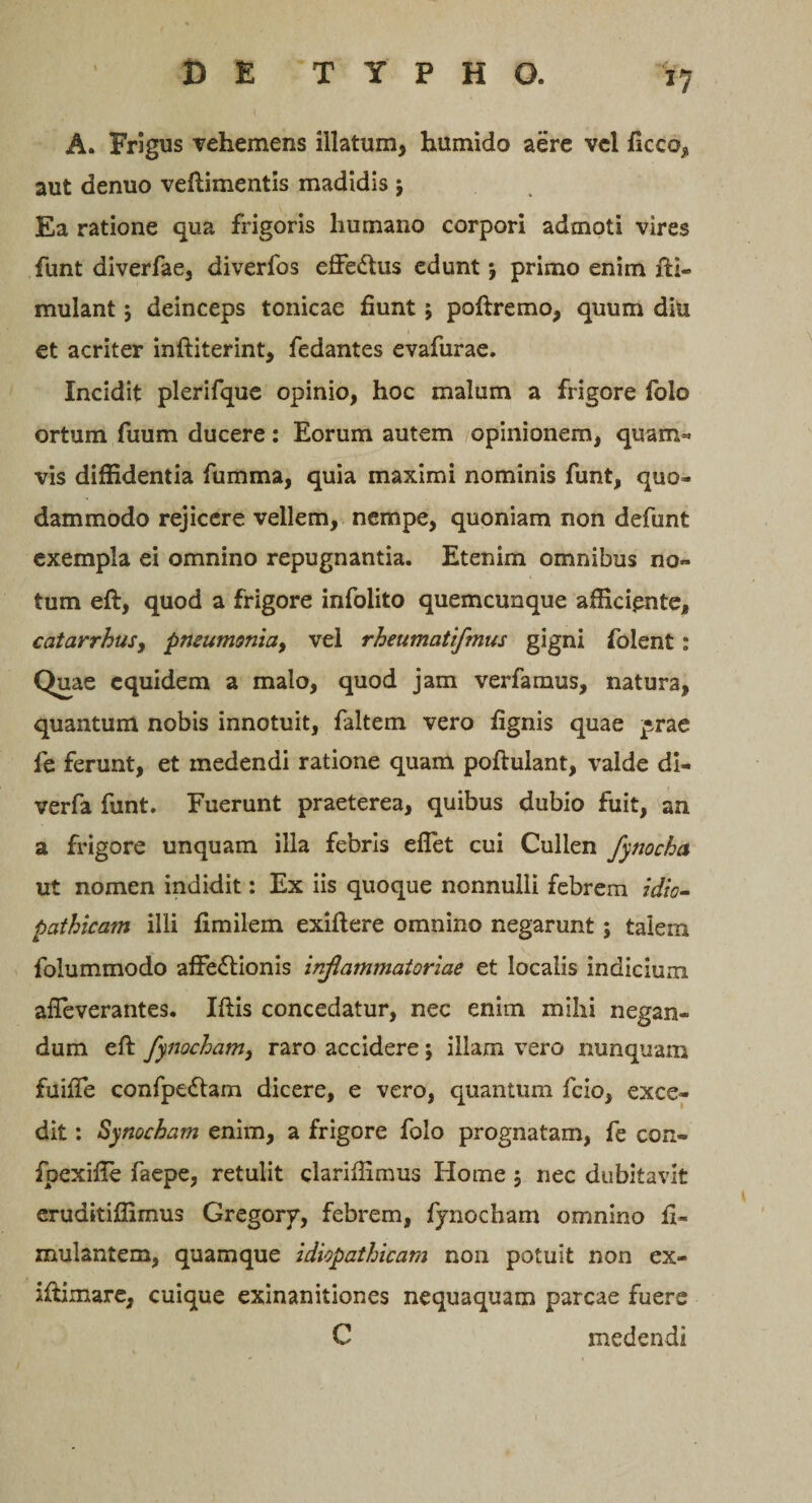 *7 A. Frigus vehemens illatum, humido aere vel ficco, aut denuo veftimentis madidis $ Ea ratione qua frigoris humano corpori admoti vires funt diverfae, diverfos effeCtus edunt *, primo enim Si¬ mulant J deinceps tonicae fiunt ; poftremo, quum diu et acriter inftiterint, fedantes evafurae. Incidit plerifque opinio, hoc malum a frigore folo ortum fuum ducere: Eorum autem opinionem, quam* vis diffidentia fumma, quia maximi nominis funt, quo¬ dammodo rejicere vellem, nempe, quoniam non defunt exempla ei omnino repugnantia. Etenim omnibus no¬ tum eft, quod a frigore infolito quemcunque afficiente, catarrhus, pmum&lt;3nia&gt; vel rheumcitifmus gigni folent: Quae equidem a malo, quod jam verfamus, natura, quantum nobis innotuit, faltem vero fignis quae prae fe ferunt, et medendi ratione quam poftulant, valde di- verfa funt. Fuerunt praeterea, quibus dubio fuit, an a frigore unquam illa febris effiet cui Cullen fynocha ut nomen indidit: Ex iis quoque nonnulli febrem idio¬ pathicam illi fimilem exiftere omnino negarunt; talem folummodo affectionis inflammatoriae et localis indicium affieverantes. Iftis concedatur, nec enim mihi negan¬ dum eft fynocham, raro accidere; illam vero nunquam fuiffie confpeCtam dicere, e vero, quantum fcio, exce¬ dit : Synocham enim, a frigore folo prognatam, fe con- fpexiffie faepe, retulit clariffimus Home $ nec dubitavit eruditiffimus Gregory, febrem, fynocham omnino fi- mulantem, quamque idiopathicam non potuit non ex- iftimare, cuique exinanitiones nequaquam parcae fuere C medendi