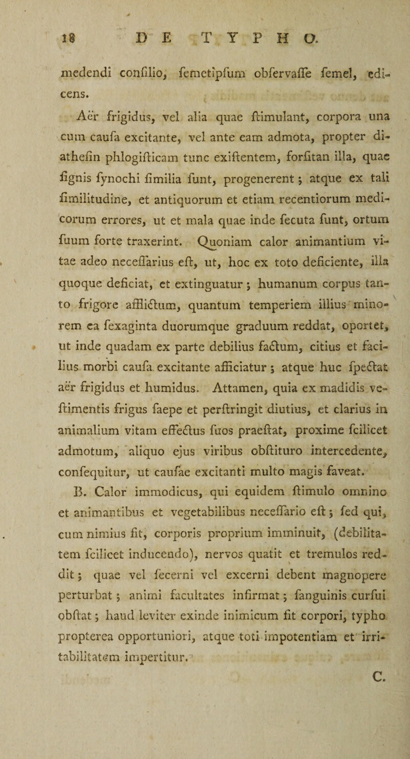 38 D £ T Y P H O. medendi confilio, femetipfum obfervafte femel, edi¬ cens. Aer frigidus, vel alia quae ftimulant, corpora una cum caufa excitante, vel ante eam admota, propter di- aihefin phlogifticam tunc exiftentem, forfitan illa, quae fignis fynochi iimilia funt, progenerent \ atque ex tali fimilitudine, et antiquorum et etiam recentiorum medi¬ corum errores, ut et mala quae inde fecuta funt, ortum fuum forte traxerint. Quoniam calor animantium vi¬ tae adeo necefiarius eft, ut, hoc ex toto deficiente, illa quoque deficiat, et extinguatur j humanum corpus tan¬ to frigore afiiidlum, quantum temperiem illius mino¬ rem ea fexaginta duorumque graduum reddat, oportet, ut inde quadam ex parte debilius fa&amp;um, citius et faci¬ lius morbi caufa. excitante afficiatur ; atque huc fpe&amp;afc aer frigidus et humidus. Attamen, quia ex madidis ve- ftimentis frigus faepe et perftringit diutius, et clarius in animalium vitam efFe&amp;us fuos praeftat, proxime fcilicet admotum, aliquo ejus viribus obftituro intercedente, confequitur, ut caufae excitanti multo magis faveat. 33. Calor immodicus, qui equidem ftimulo omnino et animantibus et vegetabilibus necefTario eft 5 fed qui, cum nimius fit, corporis proprium imminuit, (debilita¬ tem fcilicet inducendo), nervos quatit et tremulos red¬ dit ; quae vel fecerni vel excerni debent magnopere perturbat; animi facultates infirmat; fanguinis curfui obftat; haud leviter exinde inimicum fit corpori, typho propterea opportuniori, atque toti impotentiam et irri¬ tabilitatem impertitura C.