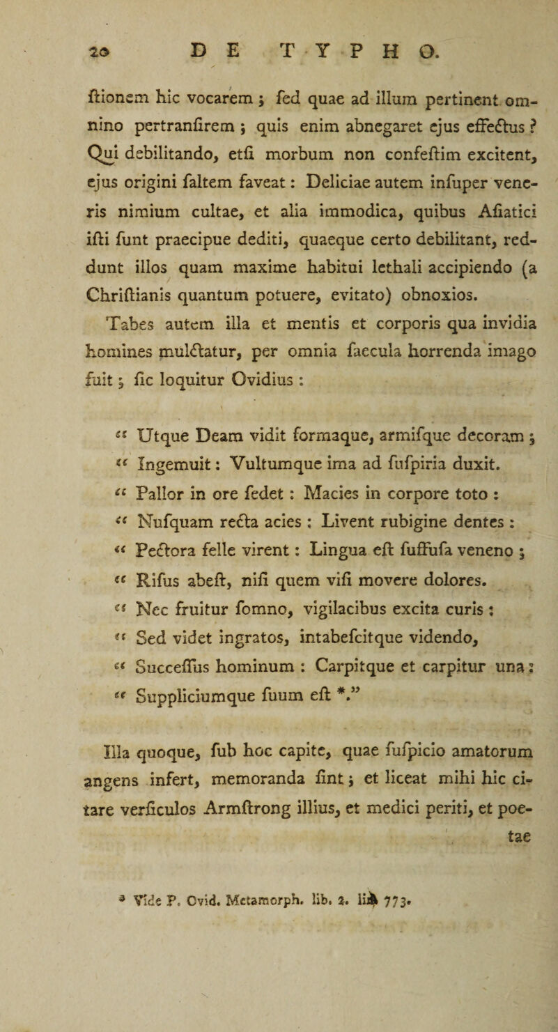 ftionem hic vocarem; fed quae ad illum pertinent om¬ nino pertranfirem ; quis enim abnegaret ejus efFe&amp;us ? Qui debilitando, etfi morbum non confeftim excitent, ejus origini faltem faveat: Deliciae autem infuper vene¬ ris nimium cultae, et alia immodica, quibus Afiatici ifti funt praecipue dediti, quaeque certo debilitant, red¬ dunt illos quam maxime habitui lethaii accipiendo (a Chriftianis quantum potuere, evitato) obnoxios. Tabes autem illa et mentis et corporis qua invidia homines mul&amp;atur, per omnia faecula horrenda imago fuit, ftc loquitur Ovidius : y &amp;s Utque Deam vidit formaque, armifque decoram , {&lt; Ingemuit: Vultumque ima ad fufpiria duxit. u Pallor in ore fedet : Macies in corpore toto : ee Nufquam re£la acies : Livent rubigine dentes : « Pe&amp;ora felle virent: Lingua eft fuffufa veneno 5 sc Rifus abeft, nifi quem vifi movere dolores. e{ Nec fruitur fomno, vigilacibus excita curis : (t Sed videt ingratos, intabefcitque videndo, « Succeftus hominum : Carpitque et carpitur una: ee Suppliciumque fuum eft *” Illa quoque, fub hoc capite, quae fufpicio amatorum angens infert, memoranda ftnt i et liceat mihi hic ci¬ tare verficulos Armftrong illius, et medici periti, et poe-