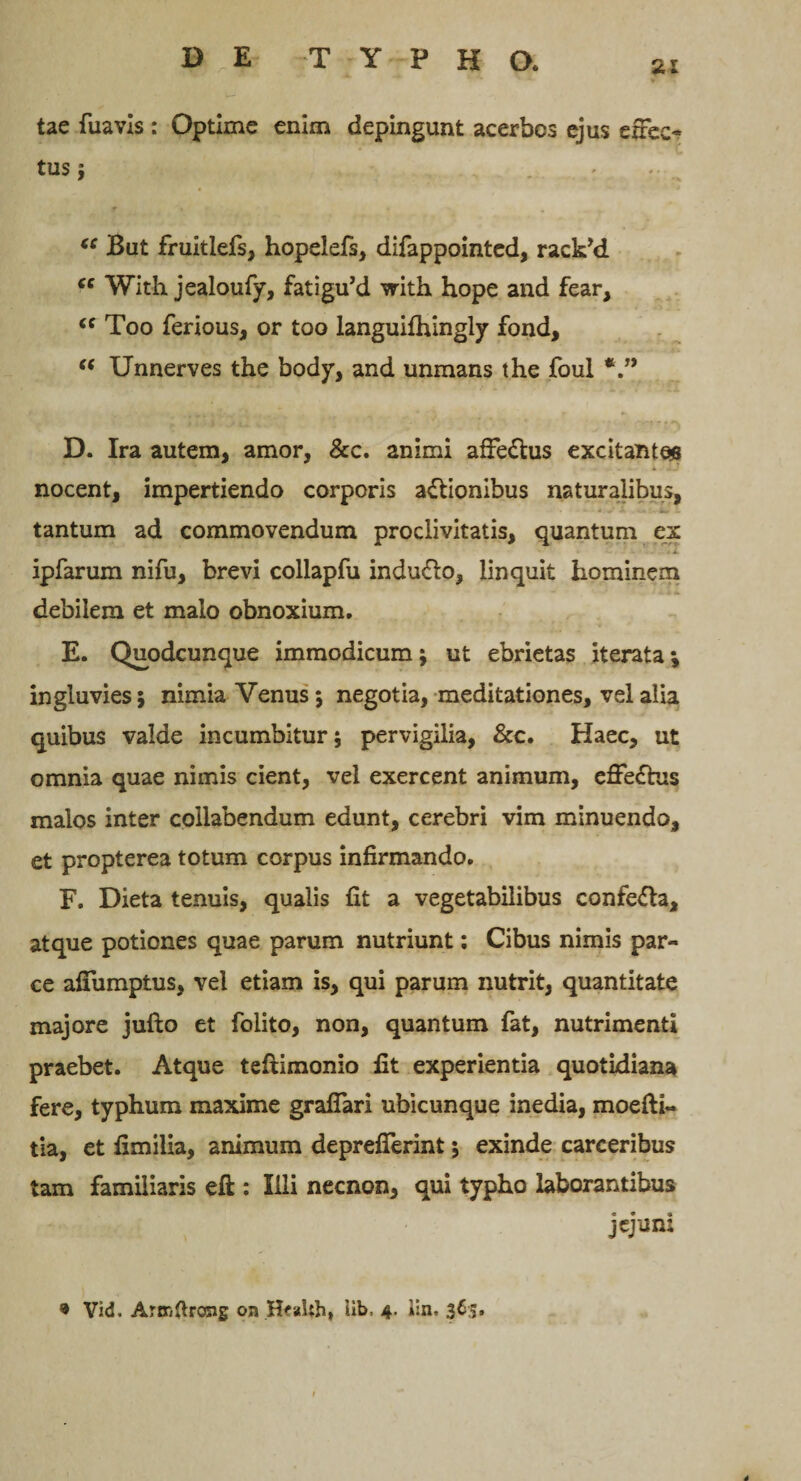 tae fuavls : Optime enim depingunt acerbos ejus efrec- tus} (C But fruitlefs, hopelefs, difappointed, raclPd “ With jealoufy, fatigu’d with hope and fear, “ Too ferious, or too languifhingly fond, “ Unnerves the body, and unmans the foul D. Ira autem, amor, &amp;c. animi afFe£his excitantes nocent, impertiendo corporis a&amp;ionibus naturalibus, tantum ad commovendum proclivitatis, quantum ex * I ipfarum nifu, brevi collapfu indu&amp;o, linquit hominem debilem et malo obnoxium. E. Quodcunque immodicum; ut ebrietas iterata; ingluvies; nimia Venus; negotia, meditationes, vel alia quibus valde incumbitur; pervigilia, &amp;c. Haec, ut omnia quae nimis cient, vel exercent animum, effe£tus malos inter collabendum edunt, cerebri vim minuendo, et propterea totum corpus infirmando. F. Dieta tenuis, qualis fit a vegetabilibus confe&amp;a, atque potiones quae parum nutriunt: Cibus nimis par¬ ce affumptus, vel etiam is, qui parum nutrit, quantitate majore jufto et folito, non, quantum fat, nutrimenti praebet. Atque teftimonio fit experientia quotidiana fere, typhum maxime graflari ubicunque inedia, moefti- tia, et fimilia, animum deprefierint; exinde carceribus tam familiaris eft : Illi necnon, qui typho laborantibus jejuni 9 Vid. Artxiftrong on H^aUh, iib, 4. l:n. 365.